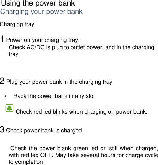      Using the power bank Charging your power bank Charging tray  1 Power on your charging tray. Check AC/DC is plug to outlet power, and in the charging tray.    2 Plug your power bank in the charging tray   •  Rack the power bank in any slot  •  Check red led blinks when charging on power bank.   3 Check power bank is charged    Check the power blank green led on still  when charged, with red led OFF. May take several hours for charge cycle to completion    