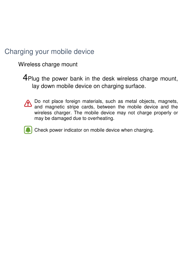     Charging your mobile device Wireless charge mount  4Plug the power bank in the desk wireless charge mount,  lay down mobile device on charging surface.   Do  not  place  foreign  materials,  such  as  metal  objects,  magnets, and  magnetic  stripe  cards,  between  the  mobile  device  and  the wireless  charger.  The  mobile  device  may  not  charge  properly  or may be damaged due to overheating.  •  Check power indicator on mobile device when charging.      