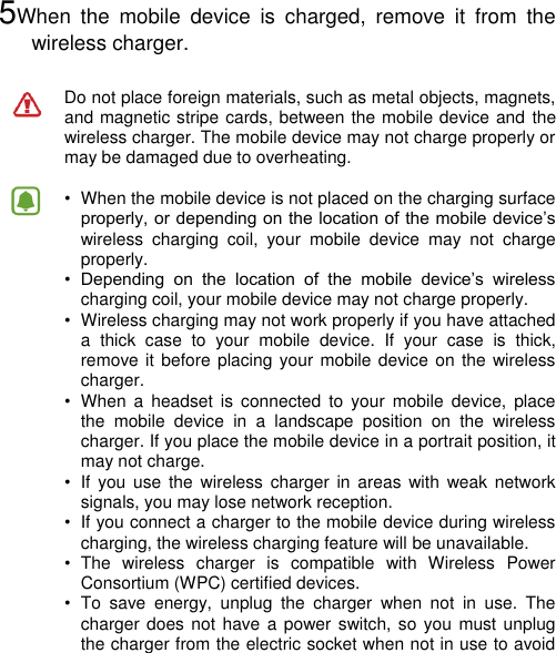    5When  the  mobile  device  is  charged,  remove  it  from  the wireless charger.  Do not place foreign materials, such as metal objects, magnets, and magnetic stripe cards, between the mobile device and the wireless charger. The mobile device may not charge properly or may be damaged due to overheating.  •  When the mobile device is not placed on the charging surface properly, or depending on the location of the mobile device’s wireless  charging  coil,  your  mobile  device  may  not  charge properly. •  Depending  on  the  location  of  the  mobile  device’s  wireless charging coil, your mobile device may not charge properly. •  Wireless charging may not work properly if you have attached a  thick  case  to  your  mobile  device.  If  your  case  is  thick, remove it before placing  your mobile device on the wireless charger. •  When  a  headset  is  connected  to  your  mobile  device,  place the  mobile  device  in  a  landscape  position  on  the  wireless charger. If you place the mobile device in a portrait position, it may not charge. •  If  you use  the  wireless  charger  in  areas  with  weak network signals, you may lose network reception. •  If you connect a charger to the mobile device during wireless charging, the wireless charging feature will be unavailable. •  The  wireless  charger  is  compatible  with  Wireless  Power Consortium (WPC) certified devices. •  To  save  energy,  unplug  the  charger  when  not  in  use.  The charger does not  have a power  switch, so you  must unplug the charger from the electric socket when not in use to avoid 
