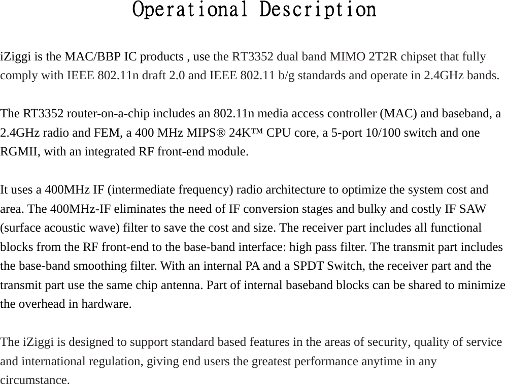                         Operational Description  iZiggi is the MAC/BBP IC products , use the RT3352 dual band MIMO 2T2R chipset that fully comply with IEEE 802.11n draft 2.0 and IEEE 802.11 b/g standards and operate in 2.4GHz bands.  The RT3352 router-on-a-chip includes an 802.11n media access controller (MAC) and baseband, a 2.4GHz radio and FEM, a 400 MHz MIPS® 24K™ CPU core, a 5-port 10/100 switch and one RGMII, with an integrated RF front-end module.    It uses a 400MHz IF (intermediate frequency) radio architecture to optimize the system cost and area. The 400MHz-IF eliminates the need of IF conversion stages and bulky and costly IF SAW (surface acoustic wave) filter to save the cost and size. The receiver part includes all functional blocks from the RF front-end to the base-band interface: high pass filter. The transmit part includes the base-band smoothing filter. With an internal PA and a SPDT Switch, the receiver part and the transmit part use the same chip antenna. Part of internal baseband blocks can be shared to minimize the overhead in hardware.  The iZiggi is designed to support standard based features in the areas of security, quality of service and international regulation, giving end users the greatest performance anytime in any circumstance. 