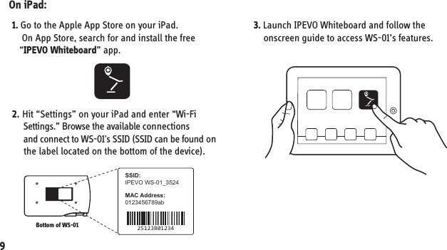 7. Installing your WS-01IPEVO WS-01_3524SSID:MAC Address:0123456789ab25123B01234On iPad:1. Go to the Apple App Store on your iPad.     On App Store, search for and install the free    “IPEVO Whiteboard” app.93. Launch IPEVO Whiteboard and follow the     onscreen guide to access WS-01’s features.2. Hit “Settings” on your iPad and enter “Wi-Fi      Settings.” Browse the available connections      and connect to WS-01&apos;s SSID (SSID can be found on      the label located on the bottom of the device).Bottom of WS-01