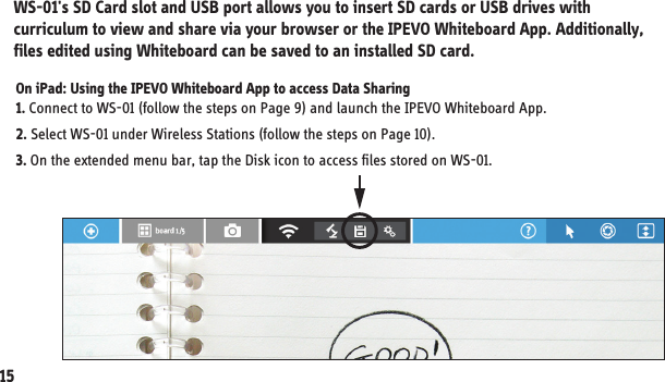 On iPad: Using the IPEVO Whiteboard App to access Data Sharing 1. Connect to WS-01 (follow the steps on Page 9) and launch the IPEVO Whiteboard App.2. Select WS-01 under Wireless Stations (follow the steps on Page 10). 3. On the extended menu bar, tap the Disk icon to access files stored on WS-01.WS-01&apos;s SD Card slot and USB port allows you to insert SD cards or USB drives with curriculum to view and share via your browser or the IPEVO Whiteboard App. Additionally, files edited using Whiteboard can be saved to an installed SD card. 8. Using WS-01 for Data Sharing15