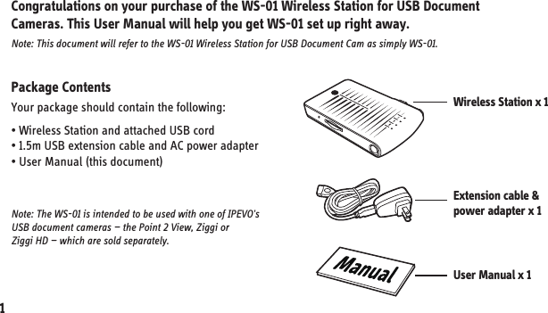 Package ContentsYour package should contain the following:• Wireless Station and attached USB cord• 1.5m USB extension cable and AC power adapter• User Manual (this document) Congratulations on your purchase of the WS-01 Wireless Station for USB Document Cameras. This User Manual will help you get WS-01 set up right away.Note: This document will refer to the WS-01 Wireless Station for USB Document Cam as simply WS-01.Note: The WS-01 is intended to be used with one of IPEVO&apos;s USB document cameras — the Point 2 View, Ziggi or Ziggi HD — which are sold separately.1. Getting StartedWireless Station x 1 Extension cable &amp;power adapter x 1User Manual x 11