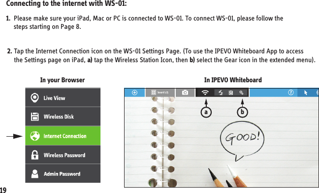 1.  Please make sure your iPad, Mac or PC is connected to WS-01. To connect WS-01, please follow the      steps starting on Page 8.  19In IPEVO WhiteboardIn your Browser2. Tap the Internet Connection icon on the WS-01 Settings Page. (To use the IPEVO Whiteboard App to access     the Settings page on iPad, a) tap the Wireless Station Icon, then b) select the Gear icon in the extended menu).Connecting to the internet with WS-01:ab