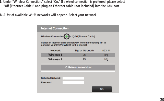 3. Under “Wireless Connection,” select “On.” If a wired connection is preferred, please select     “Off (Ethernet Cable)” and plug an Ethernet cable (not included) into the LAN port.4. A list of available Wi-Fi networks will appear. Select your network.Wireless 1Wireless 220