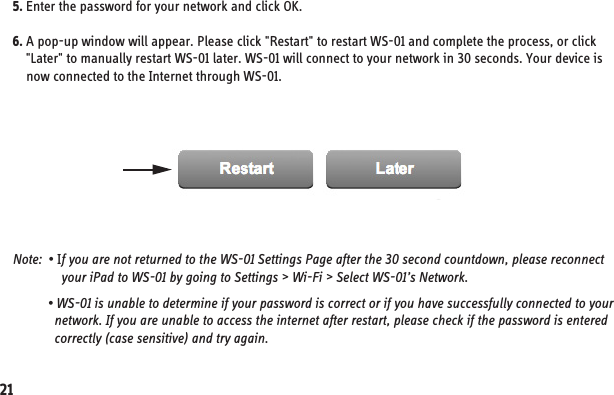 5. Enter the password for your network and click OK.6. A pop-up window will appear. Please click &quot;Restart&quot; to restart WS-01 and complete the process, or click     &quot;Later&quot; to manually restart WS-01 later. WS-01 will connect to your network in 30 seconds. Your device is     now connected to the Internet through WS-01.Note:  • If you are not returned to the WS-01 Settings Page after the 30 second countdown, please reconnect               your iPad to WS-01 by going to Settings &gt; Wi-Fi &gt; Select WS-01’s Network.           • WS-01 is unable to determine if your password is correct or if you have successfully connected to your             network. If you are unable to access the internet after restart, please check if the password is entered             correctly (case sensitive) and try again.21
