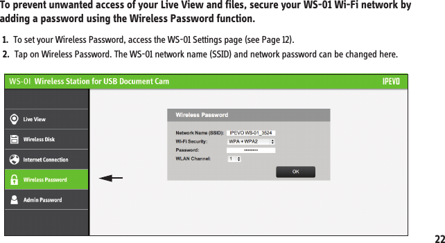To prevent unwanted access of your Live View and files, secure your WS-01 Wi-Fi network by adding a password using the Wireless Password function.  10. Securing your WS-01 Wireless Network1.  To set your Wireless Password, access the WS-01 Settings page (see Page 12).2.  Tap on Wireless Password. The WS-01 network name (SSID) and network password can be changed here.22