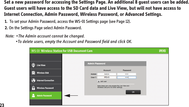 Set a new password for accessing the Settings Page. An additional 8 guest users can be added. Guest users will have access to the SD Card data and Live View, but will not have access to Internet Connection, Admin Password, Wireless Password, or Advanced Settings.11. Customizing Your Login Information Note:  •The Admin account cannot be changed.            •To delete users, empty the Account and Password field and click OK.1.  To set your Admin Password, access the WS-01 Settings page (see Page 12).2. On the Settings Page select Admin Password. 23