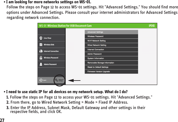 • I am looking for more networks settings on WS-01.   Follow the steps on Page 12 to access WS-01 settings. Hit &quot;Advanced Settings.&quot; You should find more    options under Advanced Settings. Please consult your internet administrators for Advanced Settings    regarding network connection.   27• I need to use static IP for all devices on my network setup. What do I do?   1. Follow the steps on Page 12 to access your WS-01 settings. Hit &quot;Advanced Settings.&quot;   2. From there, go to Wired Network Setting &gt; Mode &gt; Fixed IP Address.   3. Enter the IP Address, Subnet Mask, Default Gateway and other settings in their       respective fields, and click OK.