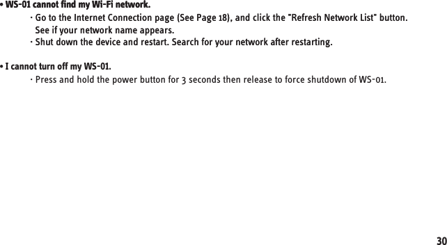 · Press and hold the power button for 3 seconds then release to force shutdown of WS-01.• I cannot turn off my WS-01.· Go to the Internet Connection page (See Page 18), and click the &quot;Refresh Network List&quot; button.   See if your network name appears.· Shut down the device and restart. Search for your network after restarting. • WS-01 cannot find my Wi-Fi network.· Go to the Internet Connection page (See Page 18), and click the &quot;Refresh Network List&quot; button.   See if your network name appears.· Shut down the device and restart. Search for your network after restarting. • WS-01 cannot find my Wi-Fi network.30