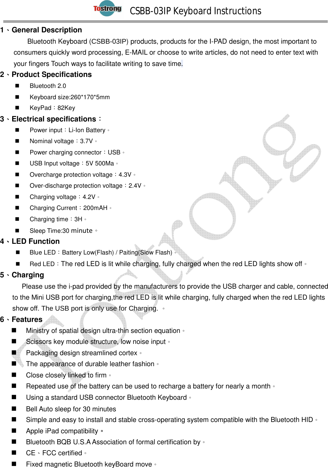        CSBB-03IP Keyboard Instructions   1、、、、General Description Bluetooth Keyboard (CSBB-03IP) products, products for the I-PAD design, the most important to consumers quickly word processing, E-MAIL or choose to write articles, do not need to enter text with your fingers Touch ways to facilitate writing to save time. 2、、、、Product Specifications   Bluetooth 2.0   Keyboard size:260*170*5mm   KeyPad：82Key 3、、、、Electrical specifications：：：：         Power input：Li-Ion Battery。   Nominal voltage：3.7V。   Power charging connector：USB。   USB Input voltage：5V 500Ma。   Overcharge protection voltage：4.3V。   Over-discharge protection voltage：2.4V。   Charging voltage：4.2V。   Charging Current：200mAH。   Charging time：3H。   Sleep Time:30 minute。 4、、、、LED Function   Blue LED：Battery Low(Flash) / Paiting(Slow Flash)。   Red LED：The red LED is lit while charging, fully charged when the red LED lights show off。   5、、、、Charging        Please use the i-pad provided by the manufacturers to provide the USB charger and cable, connected to the Mini USB port for charging,the red LED is lit while charging, fully charged when the red LED lights show off. The USB port is only use for Charging. 。 6、、、、Features  Ministry of spatial design ultra-thin section equation。  Scissors key module structure, low noise input。  Packaging design streamlined cortex。  The appearance of durable leather fashion。  Close closely linked to firm。  Repeated use of the battery can be used to recharge a battery for nearly a month。  Using a standard USB connector Bluetooth Keyboard。  Bell Auto sleep for 30 minutes  Simple and easy to install and stable cross-operating system compatible with the Bluetooth HID。  Apple iPad compatibility。。。。  Bluetooth BQB U.S.A Association of formal certification by。  CE、FCC certified。  Fixed magnetic Bluetooth keyBoard move。  