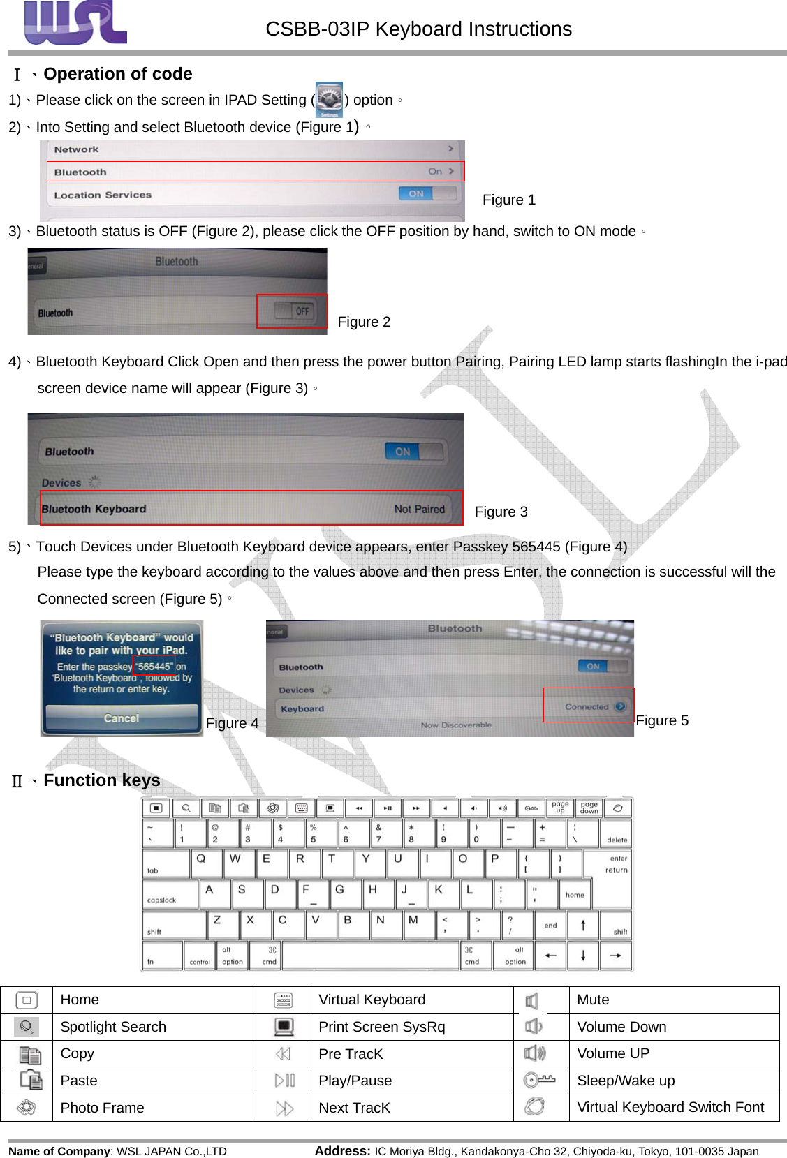  CSBB-03IP Keyboard Instructions Name of Company: WSL JAPAN Co.,LTD               Address: IC Moriya Bldg., Kandakonya-Cho 32, Chiyoda-ku, Tokyo, 101-0035 JapanⅠ、Operation of code 1)、Please click on the screen in IPAD Setting (        ) option。 2)、Into Setting and select Bluetooth device (Figure 1)。    3)、Bluetooth status is OFF (Figure 2), please click the OFF position by hand, switch to ON mode。     4)、Bluetooth Keyboard Click Open and then press the power button Pairing, Pairing LED lamp starts flashingIn the i-pad screen device name will appear (Figure 3)。        5)、Touch Devices under Bluetooth Keyboard device appears, enter Passkey 565445 (Figure 4) Please type the keyboard according to the values above and then press Enter, the connection is successful will the Connected screen (Figure 5)。      Ⅱ、Function keys  Home   Virtual Keyboard    Mute Spotlight Search   Print Screen SysRq  Volume Down Copy   Pre TracK  Volume UP Paste  Play/Pause Sleep/Wake up Photo Frame    Next TracK  Virtual Keyboard Switch Font Figure 1Figure 2Figure 3Figure 4Figure 5