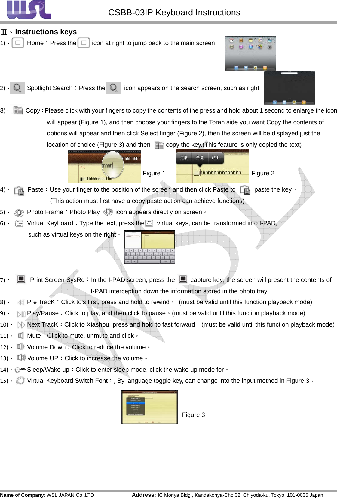 CSBB-03IP Keyboard Instructions Name of Company: WSL JAPAN Co.,LTD               Address: IC Moriya Bldg., Kandakonya-Cho 32, Chiyoda-ku, Tokyo, 101-0035 JapanⅢ、Instructions keys1)、Home：Press the          icon at right to jump back to the main screen  2)、Spotlight Search：Press the            icon appears on the search screen, such as right  3)、     Copy：Please click with your fingers to copy the contents of the press and hold about 1 second to enlarge the icon will appear (Figure 1), and then choose your fingers to the Torah side you want Copy the contents of options will appear and then click Select finger (Figure 2), then the screen will be displayed just the location of choice (Figure 3) and then          copy the key.(This feature is only copied the text)    4)、     Paste：Use your finger to the position of the screen and then click Paste to            paste the key。            (This action must first have a copy paste action can achieve functions) 5)、Photo Frame：Photo Play          icon appears directly on screen。6)、Virtual Keyboard：Type the text, press the        virtual keys, can be transformed into I-PAD,   such as virtual keys on the right。  7)、      Print Screen SysRq：In the I-PAD screen, press the          capture key, the screen will present the contents of I-PAD interception down the information stored in the photo tray。8)、Pre TracK：Click to&apos;s first, press and hold to rewind。  (must be valid until this function playback mode)9)、Play/Pause：Click to play, and then click to pause。(must be valid until this function playback mode)10)、Next TracK：Click to Xiashou, press and hold to fast forward。(must be valid until this function playback mode)11)、Mute：Click to mute, unmute and click。12)、Volume Down：Click to reduce the volume。13)、Volume UP：Click to increase the volume。14)、Sleep/Wake up：Click to enter sleep mode, click the wake up mode for。15)、Virtual Keyboard Switch Font：, By language toggle key, can change into the input method in Figure 3。 Figure 1Figure 2Figure 3