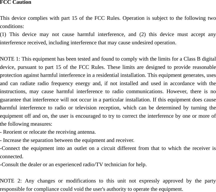   FCC Caution  This device complies with part 15 of the FCC Rules. Operation is subject to the following two conditions:  (1) This device may not cause harmful interference, and (2) this device must accept any interference received, including interference that may cause undesired operation.  NOTE 1: This equipment has been tested and found to comply with the limits for a Class B digital device, pursuant to part 15 of the FCC Rules. These limits are designed to provide reasonable protection against harmful interference in a residential installation. This equipment generates, uses and can radiate radio frequency energy and, if not installed and used in accordance with the instructions, may cause harmful interference to radio communications. However, there is no guarantee that interference will not occur in a particular installation. If this equipment does cause harmful interference to radio or television reception, which can be determined by turning the equipment off and on, the user is encouraged to try to correct the interference by one or more of the following measures: - Reorient or relocate the receiving antenna. - Increase the separation between the equipment and receiver. -Connect the equipment into an outlet on a circuit different from that to which the receiver is connected. -Consult the dealer or an experienced radio/TV technician for help.  NOTE 2: Any changes or modifications to this unit not expressly approved by the party responsible for compliance could void the user&apos;s authority to operate the equipment.    