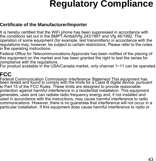 43Regulatory ComplianceCertificate of the Manufacturer/ImporterIt is hereby certified that the WiFi phone has been suppressed in accordance with the conditions set out in the BMPT-AmtsblVfg 243/1991 and Vfg 46/1992. The operation of some equipment (for example, test transmitters) in accordance with the regulations may, however, be subject to certain restrictions. Please refer to the notes in the operating instructions. Federal Office for Telecommunications Approvals has been notified of the placing of this equipment on the market and has been granted the right to test the series for compliance with the regulations. For product available in the USA/Canada market, only channel 1~11 can be operated. FCC Federal Communication Commission Interference Statement This equipment has been tested and found to comply with the limits for a Class B digital device, pursuant to Part 15 of the FCC Rules. These limits are designed to provide reasonable protection against harmful interference in a residential installation. This equipment generates, uses and can radiate radio frequency energy and, if not installed and used in accordance with the instructions, may cause harmful interference to radio communications. However, there is no guarantee that interference will not occur in a particular installation. If this equipment does cause harmful interference to radio or 