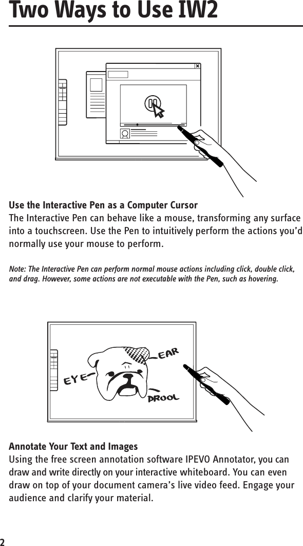 2Use the Interactive Pen as a Computer CursorThe Interactive Pen can behave like a mouse, transforming any surface into a touchscreen. Use the Pen to intuitively perform the actions you’d normally use your mouse to perform.Note: The Interactive Pen can perform normal mouse actions including click, double click, and drag. However, some actions are not executable with the Pen, such as hovering.Annotate Your Text and ImagesUsing the free screen annotation software IPEVO Annotator, you can draw and write directly on your interactive whiteboard. You can even draw on top of your document camera’s live video feed. Engage your audience and clarify your material.Two Ways to Use IW2