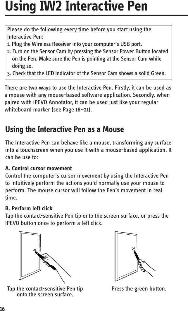 16Tap the contact-sensitive Pen tip onto the screen surface.Press the green button.There are two ways to use the Interactive Pen. Firstly, it can be used as a mouse with any mouse-based software application. Secondly, when paired with IPEVO Annotator, it can be used just like your regular whiteboard marker (see Page 18~21). Please do the following every time before you start using the Interactive Pen:1. Plug the Wireless Receiver into your computer’s USB port.2. Turn on the Sensor Cam by pressing the Sensor Power Button located on the Pen. Make sure the Pen is pointing at the Sensor Cam while doing so. 3. Check that the LED indicator of the Sensor Cam shows a solid Green. The Interactive Pen can behave like a mouse, transforming any surface into a touchscreen when you use it with a mouse-based application. It can be use to:  A. Control cursor movementControl the computer’s cursor movement by using the Interactive Pen to intuitively perform the actions you’d normally use your mouse to perform. The mouse cursor will follow the Pen’s movement in real time.B. Perform left clickTap the contact-sensitive Pen tip onto the screen surface, or press the IPEVO button once to perform a left click.Using IW2 Interactive PenUsing the Interactive Pen as a Mouse