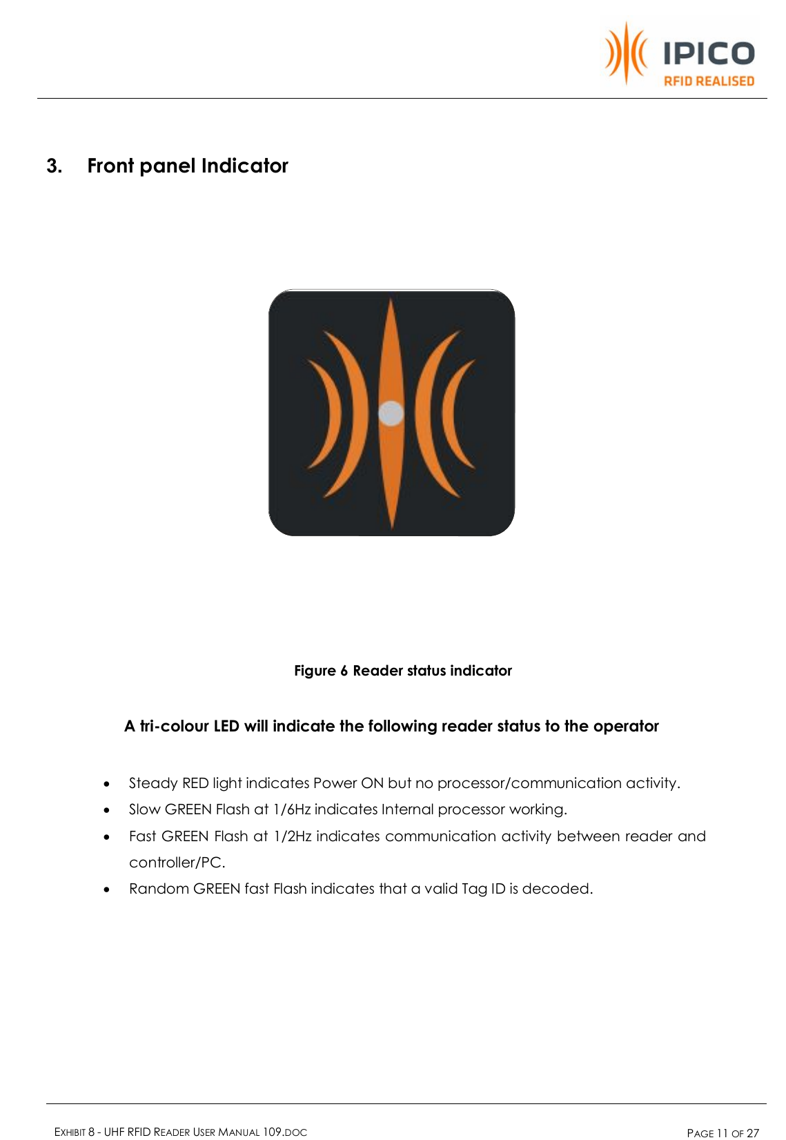    EXHIBIT 8 - UHF RFID READER USER MANUAL 109.DOC  PAGE 11 OF 27   3.  Front panel Indicator            Figure 6 Reader status indicator    A tri-colour LED will indicate the following reader status to the operator  · Steady RED light indicates Power ON but no processor/communication activity. · Slow GREEN Flash at 1/6Hz indicates Internal processor working.  · Fast GREEN Flash at 1/2Hz indicates communication activity between reader and controller/PC. · Random GREEN fast Flash indicates that a valid Tag ID is decoded. 