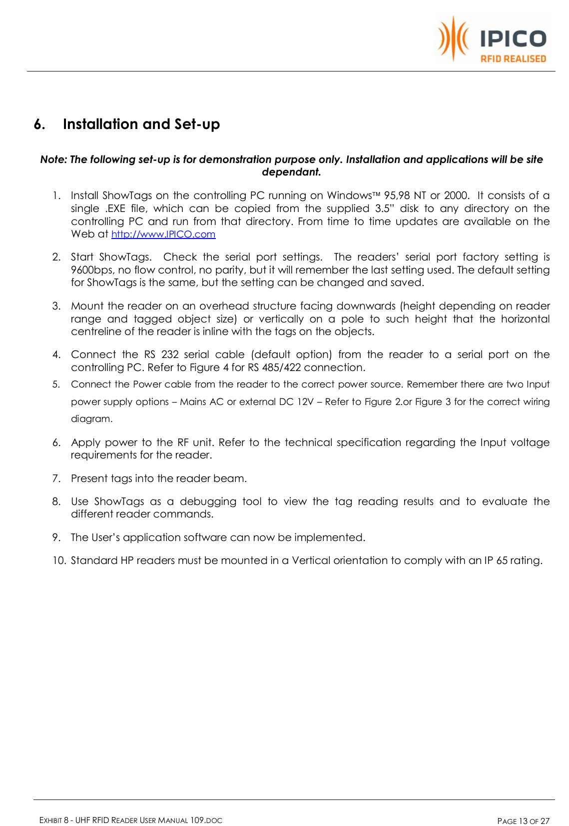    EXHIBIT 8 - UHF RFID READER USER MANUAL 109.DOC  PAGE 13 OF 27   6. Installation and Set-up Note: The following set-up is for demonstration purpose only. Installation and applications will be site dependant. 1. Install ShowTags on the controlling PC running on Windowsä 95,98 NT or 2000.  It consists of a single .EXE file, which can be copied from the supplied 3.5” disk to any directory on the controlling PC and run from that directory. From time to time updates are available on the Web at http://www.IPICO.com 2. Start ShowTags.  Check the serial port settings.  The readers’ serial port factory setting is 9600bps, no flow control, no parity, but it will remember the last setting used. The default setting for ShowTags is the same, but the setting can be changed and saved. 3. Mount the reader on an overhead structure facing downwards (height depending on reader range and tagged object size) or vertically on a pole to such height that the horizontal centreline of the reader is inline with the tags on the objects. 4. Connect the RS 232 serial cable (default option) from the reader to a serial port on the controlling PC. Refer to Figure 4 for RS 485/422 connection. 5. Connect the Power cable from the reader to the correct power source. Remember there are two Input power supply options – Mains AC or external DC 12V – Refer to Figure 2.or Figure 3 for the correct wiring diagram. 6. Apply power to the RF unit. Refer to the technical specification regarding the Input voltage requirements for the reader. 7. Present tags into the reader beam. 8. Use ShowTags as a debugging tool to view the tag reading results and to evaluate the different reader commands. 9. The User’s application software can now be implemented. 10. Standard HP readers must be mounted in a Vertical orientation to comply with an IP 65 rating.  