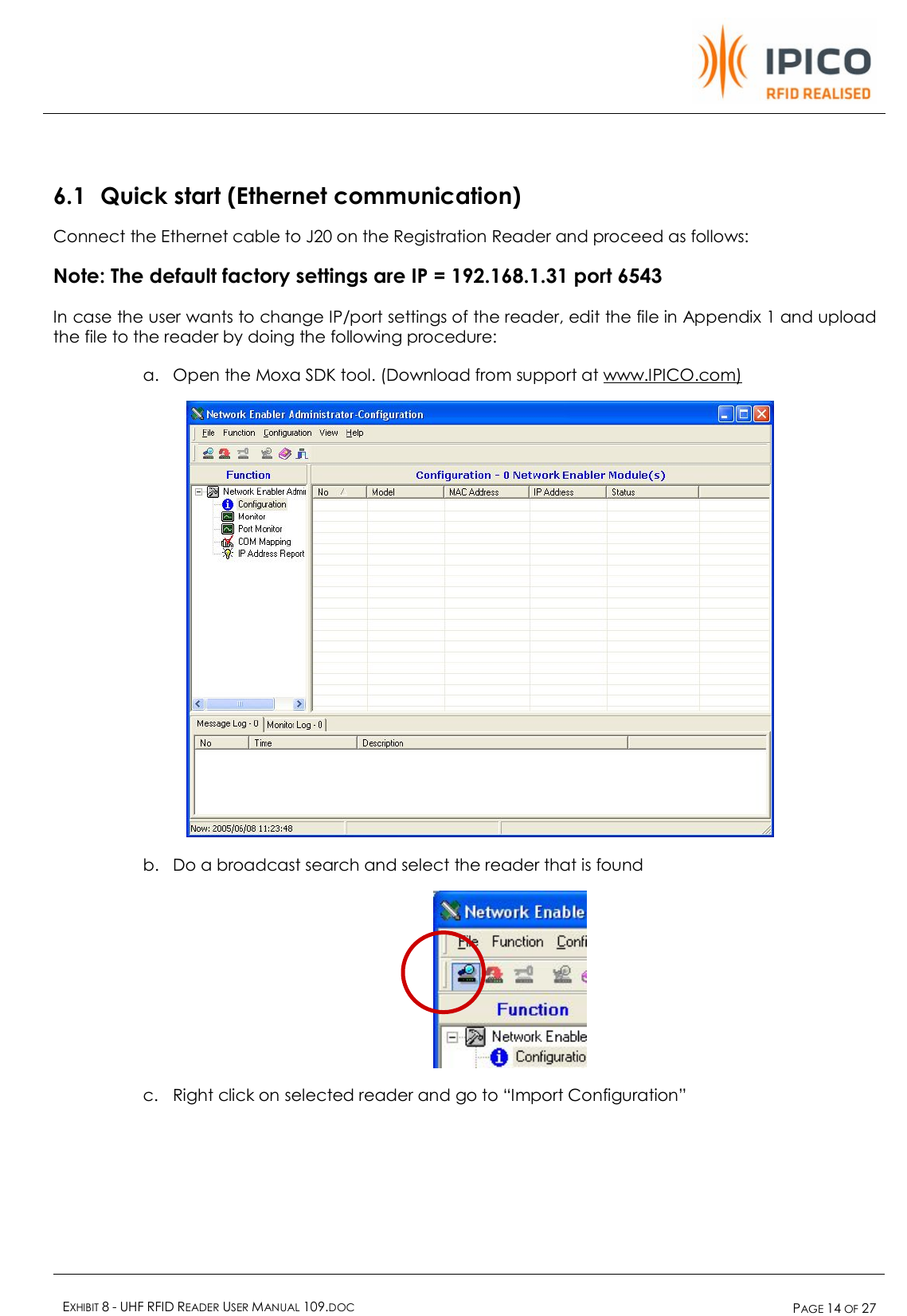    EXHIBIT 8 - UHF RFID READER USER MANUAL 109.DOC  PAGE 14 OF 27   6.1 Quick start (Ethernet communication) Connect the Ethernet cable to J20 on the Registration Reader and proceed as follows: Note: The default factory settings are IP = 192.168.1.31 port 6543 In case the user wants to change IP/port settings of the reader, edit the file in Appendix 1 and upload the file to the reader by doing the following procedure: a. Open the Moxa SDK tool. (Download from support at www.IPICO.com)  b. Do a broadcast search and select the reader that is found  c. Right click on selected reader and go to “Import Configuration” 