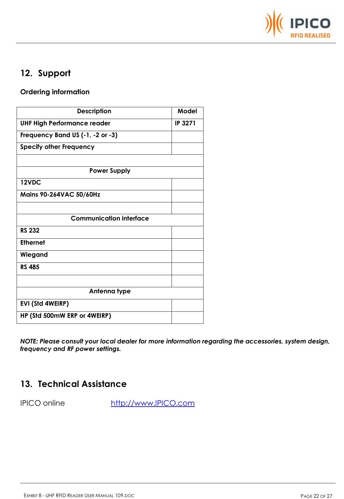    EXHIBIT 8 - UHF RFID READER USER MANUAL 109.DOC  PAGE 22 OF 27   12. Support Ordering information  Description  Model UHF High Performance reader  IP 3271 Frequency Band US (-1, -2 or -3)   Specify other Frequency    Power Supply 12VDC   Mains 90-264VAC 50/60Hz      Communication interface RS 232   Ethernet   Wiegand   RS 485      Antenna type EVI (Std 4WEIRP)   HP (Std 500mW ERP or 4WEIRP)    NOTE: Please consult your local dealer for more information regarding the accessories, system design, frequency and RF power settings.  13. Technical Assistance IPICO online   http://www.IPICO.com 