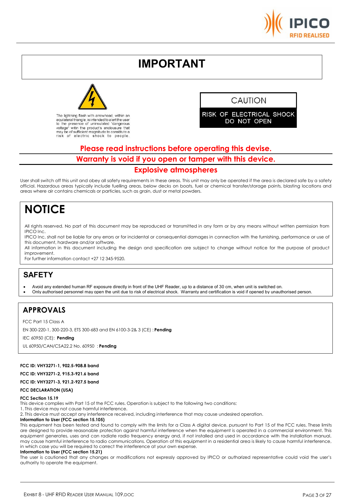    EXHIBIT 8 - UHF RFID READER USER MANUAL 109.DOC  PAGE 3 OF 27      Please read instructions before operating this devise. Warranty is void if you open or tamper with this device. Explosive atmospheres User shall switch off this unit and obey all safety requirements in these areas. This unit may only be operated if the area is declared safe by a safety official. Hazardous areas typically include fuelling areas, below decks on boats, fuel or chemical transfer/storage points, blasting locations and areas where air contains chemicals or particles, such as grain, dust or metal powders.           FCC ID: VHY3271-1, 902.5-908.8 band FCC ID: VHY3271-2, 915.3-921.6 band FCC ID: VHY3271-3, 921.2-927.5 band FCC DECLARATION (USA) FCC Section 15.19 This device complies with Part 15 of the FCC rules. Operation is subject to the following two conditions: 1. This device may not cause harmful interference. 2. This device must accept any interference received, including interference that may cause undesired operation. Information to User (FCC section 15.105) This equipment has been tested and found to comply with the limits for a Class A digital device, pursuant to Part 15 of the FCC rules. These limits are designed to provide reasonable protection against harmful interference when the equipment is operated in a commercial environment. This equipment generates, uses and can radiate radio frequency energy and, if not installed and used in accordance with the installation manual, may cause harmful interference to radio communications. Operation of this equipment in a residential area is likely to cause harmful interference, in which case you will be required to correct the interference at your own expense. Information to User (FCC section 15.21) The user is cautioned that any changes or modifications not expressly approved by IPICO or authorized representative could void the user’s authority to operate the equipment.  IMPORTANT SAFETY · Avoid any extended human RF exposure directly in front of the UHF Reader, up to a distance of 30 cm, when unit is switched on.  · Only authorised personnel may open the unit due to risk of electrical shock.  Warranty and certification is void if opened by unauthorised person. NOTICE   All rights reserved. No part of this document may be reproduced or transmitted in any form or by any means without written permission from IPICO Inc.  IPICO Inc. shall not be liable for any errors or for incidental or consequential damages in connection with the furnishing, performance or use of this document, hardware and/or software. All information in this document including the design and specification are subject to change without notice for the purpose of product improvement.  For further information contact +27 12 345-9520. APPROVALS FCC Part 15 Class A EN 300-220-1, 300-220-3, ETS 300-683 and EN 6100-3-2&amp; 3 (CE) : Pending IEC 60950 (CE):  Pending UL 60950/CAN/CSA22.2 No. 60950  : Pending 