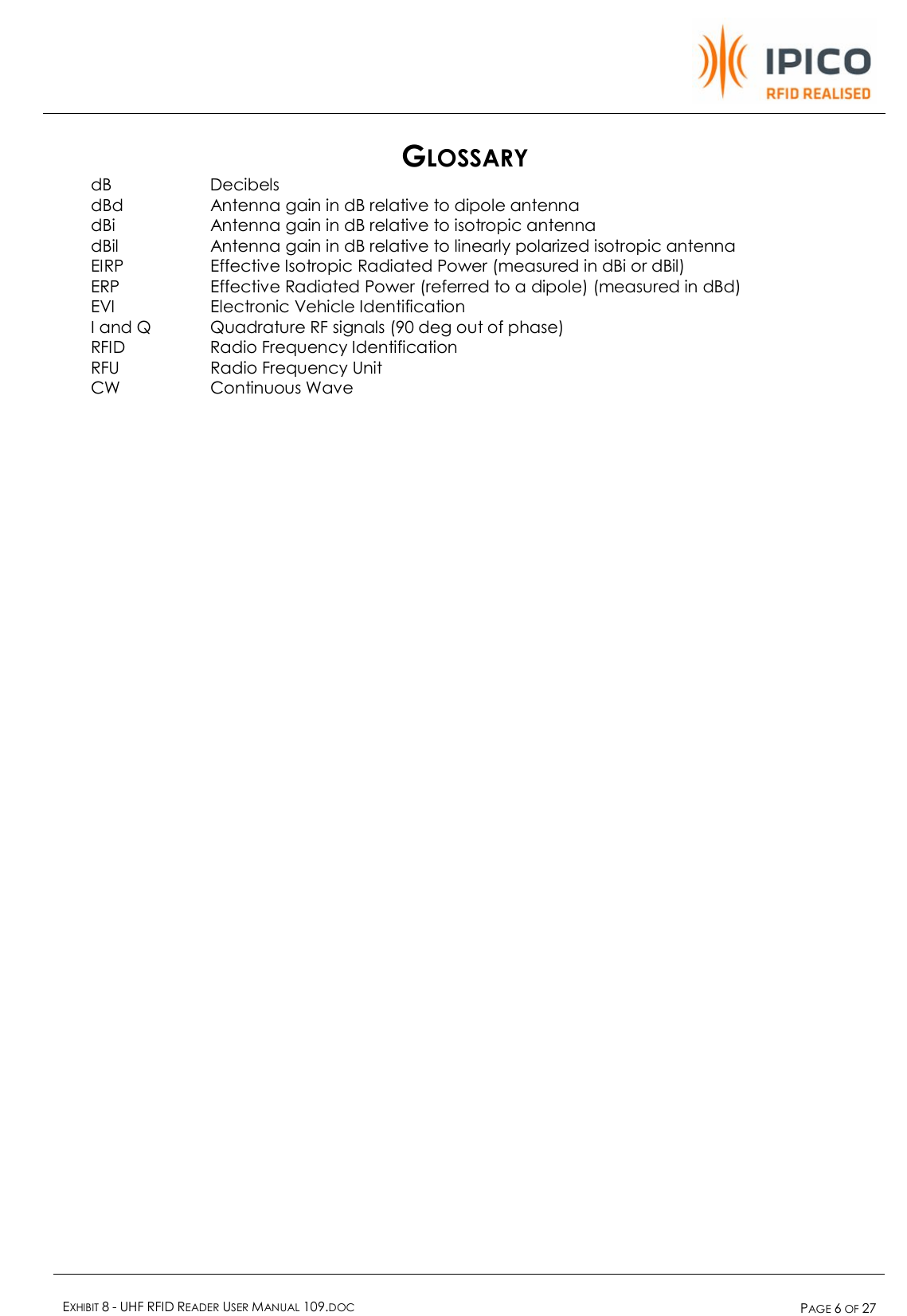    EXHIBIT 8 - UHF RFID READER USER MANUAL 109.DOC  PAGE 6 OF 27  GLOSSARY dB   Decibels dBd   Antenna gain in dB relative to dipole antenna dBi   Antenna gain in dB relative to isotropic antenna dBil   Antenna gain in dB relative to linearly polarized isotropic antenna EIRP   Effective Isotropic Radiated Power (measured in dBi or dBil) ERP   Effective Radiated Power (referred to a dipole) (measured in dBd) EVI   Electronic Vehicle Identification I and Q  Quadrature RF signals (90 deg out of phase) RFID    Radio Frequency Identification RFU   Radio Frequency Unit CW   Continuous Wave  