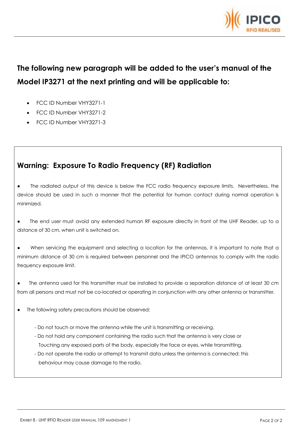    EXHIBIT 8 - UHF RFID READER USER MANUAL 109 AMENDMENT 1  PAGE 2 OF 2    The following new paragraph will be added to the user’s manual of the Model IP3271 at the next printing and will be applicable to:  · FCC ID Number VHY3271-1 · FCC ID Number VHY3271-2 · FCC ID Number VHY3271-3    Warning:  Exposure To Radio Frequency (RF) Radiation  ●     The radiated output of this device is below the FCC radio frequency exposure limits.  Nevertheless, the device should be used in such a manner that the potential for human contact during normal operation is minimized.  ●     The end user must avoid any extended human RF exposure directly in front of the UHF Reader, up to a distance of 30 cm, when unit is switched on.  ●     When servicing the equipment and selecting a location for the antennas, it is important to note that a minimum distance of 30 cm is required between personnel and the IPICO antennas to comply with the radio frequency exposure limit.  ●     The antenna used for this transmitter must be installed to provide a separation distance of at least 30 cm from all persons and must not be co-located or operating in conjunction with any other antenna or transmitter.  ●     The following safety precautions should be observed:               - Do not touch or move the antenna while the unit is transmitting or receiving.              - Do not hold any component containing the radio such that the antenna is very close or                 Touching any exposed parts of the body, especially the face or eyes, while transmitting.              - Do not operate the radio or attempt to transmit data unless the antenna is connected; this                 behaviour may cause damage to the radio.     