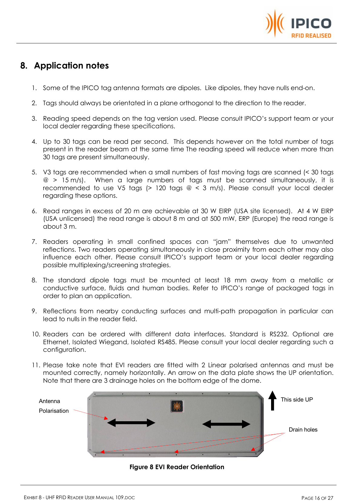    EXHIBIT 8 - UHF RFID READER USER MANUAL 109.DOC  PAGE 16 OF 27  8. Application notes 1. Some of the IPICO tag antenna formats are dipoles.  Like dipoles, they have nulls end-on. 2. Tags should always be orientated in a plane orthogonal to the direction to the reader.  3. Reading speed depends on the tag version used. Please consult IPICO’s support team or your local dealer regarding these specifications. 4. Up to 30 tags can be read per second.  This depends however on the total number of tags present in the reader beam at the same time The reading speed will reduce when more than 30 tags are present simultaneously. 5. V3 tags are recommended when a small numbers of fast moving tags are scanned (&lt; 30 tags @ &gt; 15 m/s).  When a large numbers of tags must be scanned simultaneously, it is recommended to use V5 tags (&gt; 120 tags @ &lt; 3 m/s). Please consult your local dealer regarding these options. 6. Read ranges in excess of 20 m are achievable at 30 W EIRP (USA site licensed).  At 4 W EIRP (USA unlicensed) the read range is about 8 m and at 500 mW, ERP (Europe) the read range is about 3 m. 7. Readers operating in small confined spaces can “jam” themselves due to unwanted reflections. Two readers operating simultaneously in close proximity from each other may also influence each other. Please consult IPICO’s support team or your local dealer regarding possible multiplexing/screening strategies.  8. The standard dipole tags must be mounted at least 18 mm away from a metallic or conductive surface, fluids and human bodies. Refer to IPICO’s range of packaged tags in order to plan an application. 9. Reflections from nearby conducting surfaces and multi-path propagation in particular can lead to nulls in the reader field. 10. Readers can be ordered with different data interfaces. Standard is RS232. Optional are Ethernet, Isolated Wiegand, Isolated RS485. Please consult your local dealer regarding such a configuration.  11. Please take note that EVI readers are fitted with 2 Linear polarised antennas and must be mounted correctly, namely horizontally. An arrow on the data plate shows the UP orientation. Note that there are 3 drainage holes on the bottom edge of the dome.    Figure 8 EVI Reader Orientation Drain holes Antenna Polarisation This side UP 