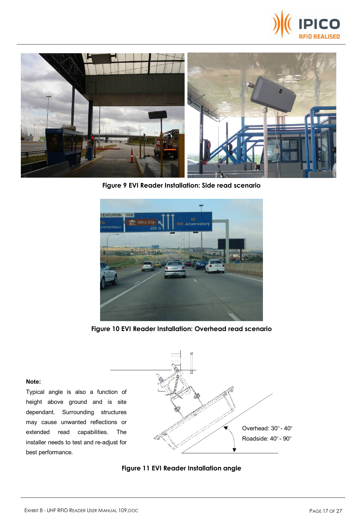    EXHIBIT 8 - UHF RFID READER USER MANUAL 109.DOC  PAGE 17 OF 27   Figure 9 EVI Reader Installation: Side read scenario   Figure 10 EVI Reader Installation: Overhead read scenario     Figure 11 EVI Reader Installation angle Overhead: 30° - 40°  Roadside: 40° - 90°  Note:  Typical angle is also a function of height above ground and is site dependant. Surrounding structures may cause unwanted reflections or extended read capabilities. The installer needs to test and re-adjust for best performance.   