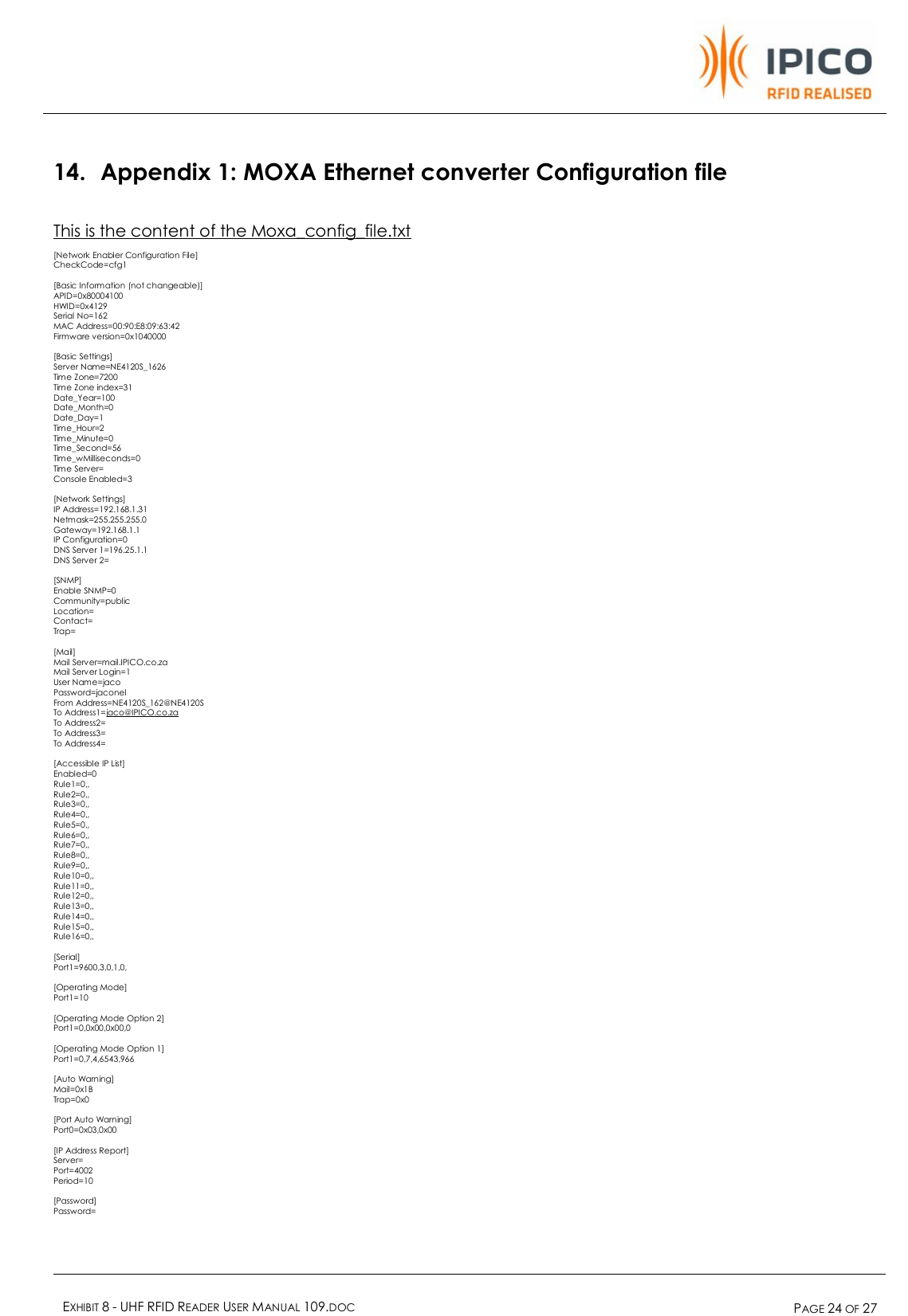    EXHIBIT 8 - UHF RFID READER USER MANUAL 109.DOC  PAGE 24 OF 27  14. Appendix 1: MOXA Ethernet converter Configuration file This is the content of the Moxa_config_file.txt  [Network Enabler Configuration File] CheckCode=cfg1  [Basic Information (not changeable)] APID=0x80004100 HWID=0x4129 Serial No=162 MAC Address=00:90:E8:09:63:42 Firmware version=0x1040000  [Basic Settings] Server Name=NE4120S_1626 Time Zone=7200 Time Zone index=31 Date_Year=100 Date_Month=0 Date_Day=1 Time_Hour=2 Time_Minute=0 Time_Second=56 Time_wMilliseconds=0 Time Server= Console Enabled=3  [Network Settings] IP Address=192.168.1.31 Netmask=255.255.255.0 Gateway=192.168.1.1 IP Configuration=0 DNS Server 1=196.25.1.1 DNS Server 2=  [SNMP] Enable SNMP=0 Community=public Location= Contact= Trap=  [Mail] Mail Server=mail.IPICO.co.za Mail Server Login=1 User Name=jaco Password=jaconel From Address=NE4120S_162@NE4120S To Address1=jaco@IPICO.co.za To Address2= To Address3= To Address4=  [Accessible IP List] Enabled=0 Rule1=0,, Rule2=0,, Rule3=0,, Rule4=0,, Rule5=0,, Rule6=0,, Rule7=0,, Rule8=0,, Rule9=0,, Rule10=0,, Rule11=0,, Rule12=0,, Rule13=0,, Rule14=0,, Rule15=0,, Rule16=0,,  [Serial] Port1=9600,3,0,1,0,  [Operating Mode] Port1=10  [Operating Mode Option 2] Port1=0,0x00,0x00,0  [Operating Mode Option 1] Port1=0,7,4,6543,966  [Auto Warning] Mail=0x1B Trap=0x0  [Port Auto Warning] Port0=0x03,0x00  [IP Address Report] Server= Port=4002 Period=10  [Password] Password= 