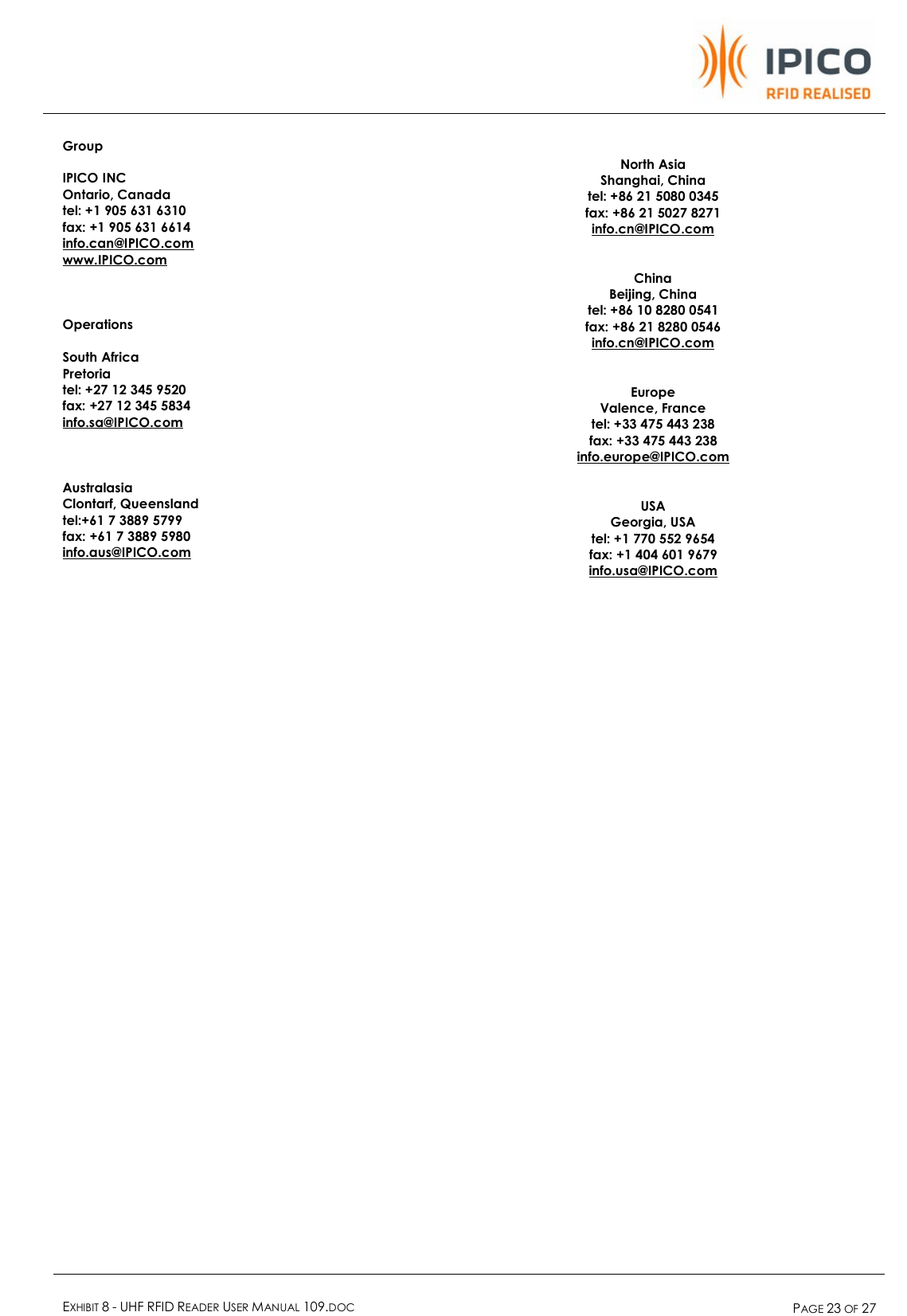    EXHIBIT 8 - UHF RFID READER USER MANUAL 109.DOC  PAGE 23 OF 27  Group  IPICO INC Ontario, Canada tel: +1 905 631 6310 fax: +1 905 631 6614 info.can@IPICO.com www.IPICO.com    Operations  South Africa Pretoria tel: +27 12 345 9520 fax: +27 12 345 5834 info.sa@IPICO.com    Australasia Clontarf, Queensland tel:+61 7 3889 5799 fax: +61 7 3889 5980 info.aus@IPICO.com      North Asia Shanghai, China tel: +86 21 5080 0345 fax: +86 21 5027 8271 info.cn@IPICO.com   China Beijing, China tel: +86 10 8280 0541 fax: +86 21 8280 0546 info.cn@IPICO.com   Europe Valence, France tel: +33 475 443 238 fax: +33 475 443 238 info.europe@IPICO.com   USA Georgia, USA tel: +1 770 552 9654 fax: +1 404 601 9679 info.usa@IPICO.com   