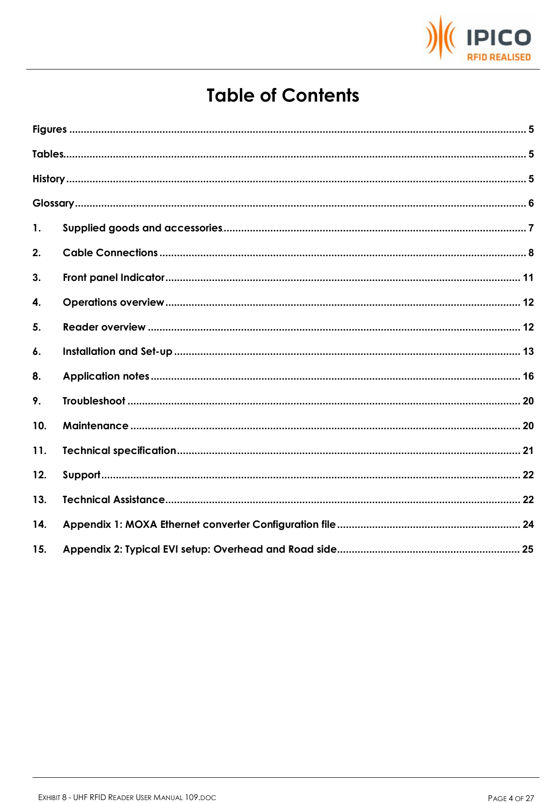    EXHIBIT 8 - UHF RFID READER USER MANUAL 109.DOC  PAGE 4 OF 27  Table of Contents Figures .............................................................................................................................................................5 Tables...............................................................................................................................................................5 History..............................................................................................................................................................5 Glossary...........................................................................................................................................................6 1. Supplied goods and accessories........................................................................................................7 2. Cable Connections ..............................................................................................................................8 3. Front panel Indicator..........................................................................................................................11 4. Operations overview ..........................................................................................................................12 5. Reader overview ................................................................................................................................12 6. Installation and Set-up .......................................................................................................................13 8. Application notes ...............................................................................................................................16 9. Troubleshoot .......................................................................................................................................20 10. Maintenance ......................................................................................................................................20 11. Technical specification......................................................................................................................21 12. Support................................................................................................................................................22 13. Technical Assistance..........................................................................................................................22 14. Appendix 1: MOXA Ethernet converter Configuration file...............................................................24 15. Appendix 2: Typical EVI setup: Overhead and Road side...............................................................25 