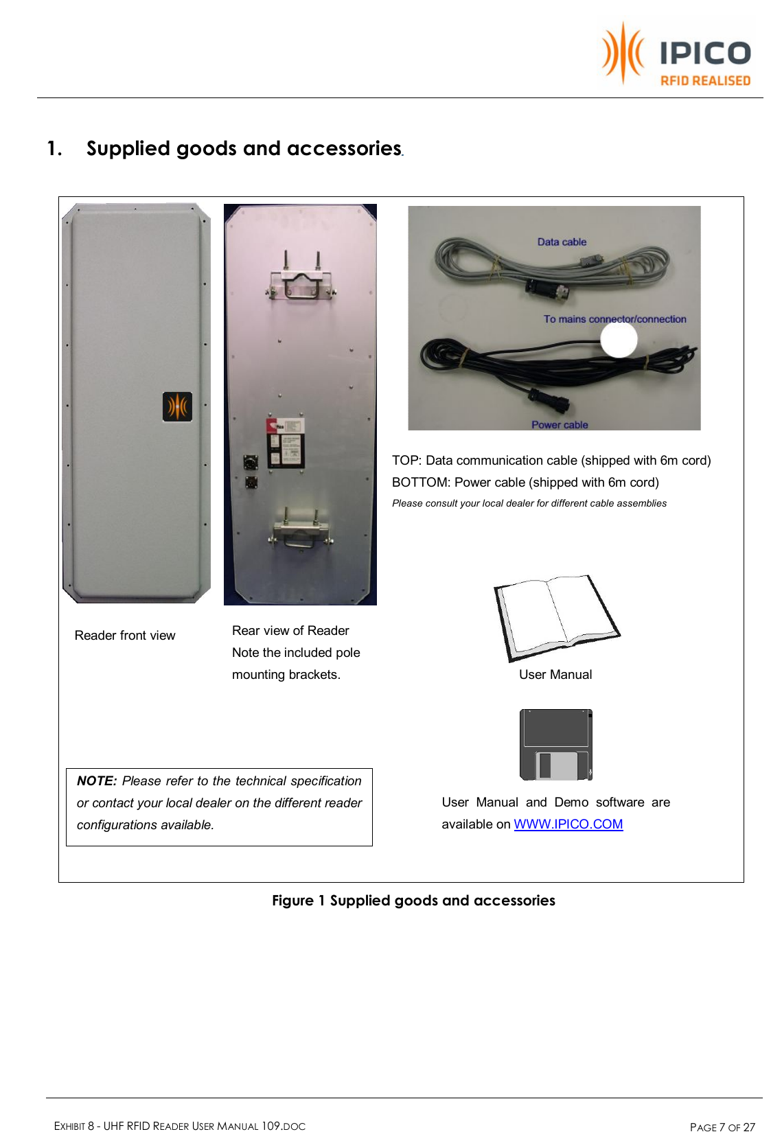    EXHIBIT 8 - UHF RFID READER USER MANUAL 109.DOC  PAGE 7 OF 27  Reader front view Rear view of Reader  Note the included pole mounting brackets.  TOP: Data communication cable (shipped with 6m cord) BOTTOM: Power cable (shipped with 6m cord) Please consult your local dealer for different cable assemblies User Manual and Demo software are available on WWW.IPICO.COM User Manual NOTE: Please refer to the technical specification or contact your local dealer on the different reader configurations available. 1. Supplied goods and accessories                               Figure 1 Supplied goods and accessories   