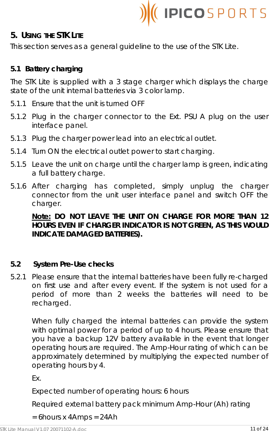      STK Lite Manual V1.07 20071102-A.doc     11 of 24 5. USING THE STK LITE This section serves as a general guideline to the use of the STK Lite.  5.1   Battery charging The STK Lite is supplied with a 3 stage charger which displays the charge state of the unit internal batteries via 3 color lamp. 5.1.1 Ensure that the unit is turned OFF 5.1.2 Plug in the charger connector to the Ext. PSU A plug on the user interface panel.  5.1.3 Plug the charger power lead into an electrical outlet. 5.1.4 Turn ON the electrical outlet power to start charging. 5.1.5 Leave the unit on charge until the charger lamp is green, indicating a full battery charge. 5.1.6 After charging has completed, simply unplug the charger connector from the unit user interface panel and switch OFF the charger.  Note: DO NOT LEAVE THE UNIT ON CHARGE FOR MORE THAN 12 HOURS EVEN IF CHARGER INDICATOR IS NOT GREEN, AS THIS WOULD INDICATE DAMAGED BATTERIES).  5.2       System Pre-Use checks 5.2.1 Please ensure that the internal batteries have been fully re-charged on first use and after every event. If the system is not used for a period of more than 2 weeks the batteries will need to be recharged.  When fully charged the internal batteries can provide the system with optimal power for a period of up to 4 hours. Please ensure that you have a backup 12V battery available in the event that longer operating hours are required. The Amp-Hour rating of which can be approximately determined by multiplying the expected number of operating hours by 4. Ex.  Expected number of operating hours: 6 hours Required external battery pack minimum Amp-Hour (Ah) rating  = 6hours x 4Amps = 24Ah 