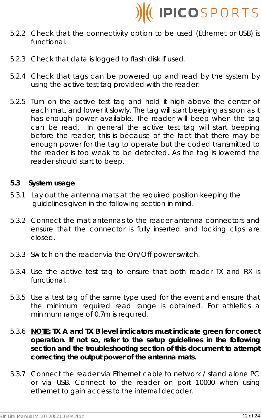      STK Lite Manual V1.07 20071102-A.doc     12 of 24 5.2.2 Check that the connectivity option to be used (Ethernet or USB) is functional.   5.2.3 Check that data is logged to flash disk if used.  5.2.4 Check that tags can be powered up and read by the system by using the active test tag provided with the reader.  5.2.5 Turn on the active test tag and hold it high above the center of each mat, and lower it slowly. The tag will start beeping as soon as it has enough power available. The reader will beep when the tag can be read.  In general the active test tag will start beeping before the reader, this is because of the fact that there may be enough power for the tag to operate but the coded transmitted to the reader is too weak to be detected. As the tag is lowered the reader should start to beep.  5.3     System usage 5.3.1   Lay out the antenna mats at the required position keeping the    guidelines given in the following section in mind.  5.3.2 Connect the mat antennas to the reader antenna connectors and ensure that the connector is fully inserted and locking clips are closed.  5.3.3 Switch on the reader via the On/Off power switch.  5.3.4 Use the active test tag to ensure that both reader TX and RX is functional.  5.3.5 Use a test tag of the same type used for the event and ensure that the minimum required read range is obtained. For athletics a minimum range of 0.7m is required.  5.3.6 NOTE: TX A and TX B level indicators must indicate green for correct operation. If not so, refer to the setup guidelines in the following section and the troubleshooting section of this document to attempt correcting the output power of the antenna mats.  5.3.7 Connect the reader via Ethernet cable to network / stand alone PC or via USB. Connect to the reader on port 10000 when using ethernet to gain access to the internal decoder.  