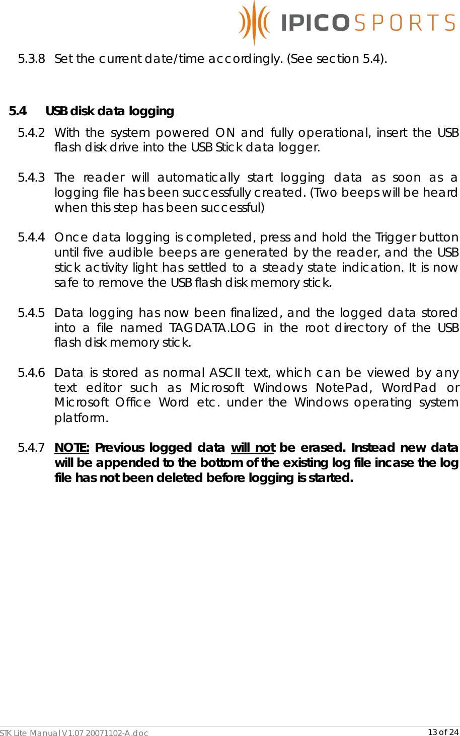      STK Lite Manual V1.07 20071102-A.doc     13 of 24 5.3.8 Set the current date/time accordingly. (See section 5.4).  5.4 USB disk data logging 5.4.2 With the system powered ON and fully operational, insert the USB    flash disk drive into the USB Stick data logger.  5.4.3 The reader will automatically start logging data as soon as a logging file has been successfully created. (Two beeps will be heard when this step has been successful)  5.4.4 Once data logging is completed, press and hold the Trigger button until five audible beeps are generated by the reader, and the USB stick activity light has settled to a steady state indication. It is now safe to remove the USB flash disk memory stick.  5.4.5 Data logging has now been finalized, and the logged data stored into a file named TAGDATA.LOG in the root directory of the USB flash disk memory stick.   5.4.6 Data is stored as normal ASCII text, which can be viewed by any text editor such as Microsoft Windows NotePad, WordPad or Microsoft Office Word etc. under the Windows operating system platform.   5.4.7 NOTE: Previous logged data will not be erased. Instead new data will be appended to the bottom of the existing log file incase the log file has not been deleted before logging is started.              