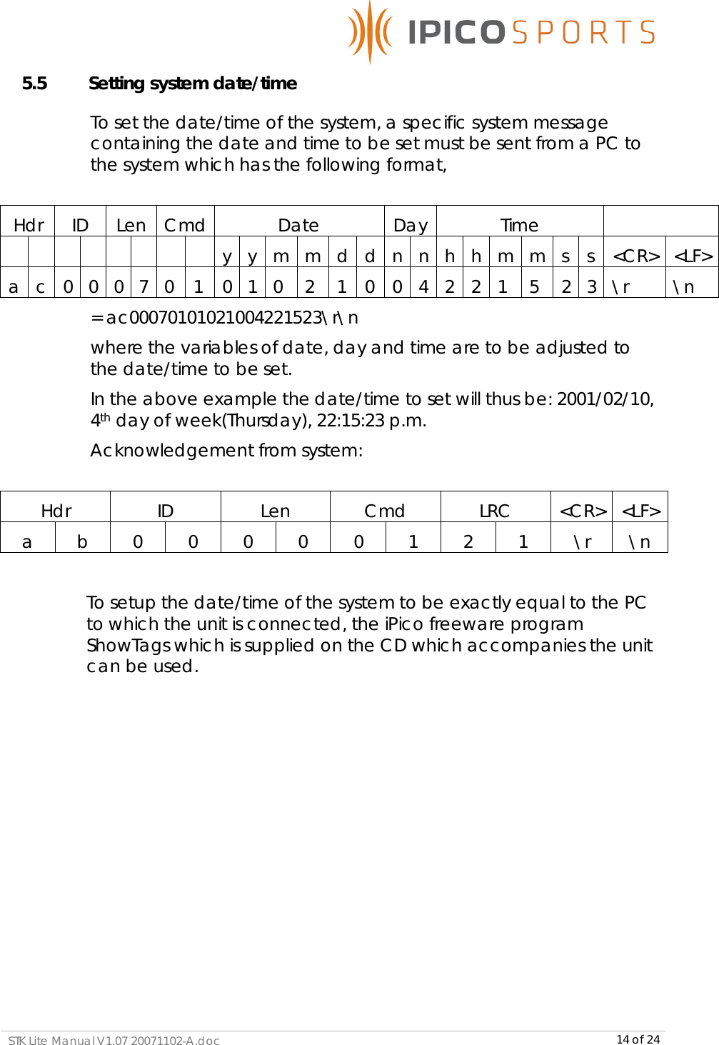      STK Lite Manual V1.07 20071102-A.doc     14 of 24 5.5    Setting system date/time To set the date/time of the system, a specific system message containing the date and time to be set must be sent from a PC to the system which has the following format,  Hdr  ID  Len Cmd Date  Day Time                 y y m m d d n n h h m m s s &lt;CR&gt; &lt;LF&gt; a c 0 0 0 7 0 1 0 1 0 2 1 0 0 4 2 2 1 5 2 3 \r  \n   = ac00070101021004221523\r\n where the variables of date, day and time are to be adjusted to    the date/time to be set. In the above example the date/time to set will thus be: 2001/02/10, 4th day of week(Thursday), 22:15:23 p.m.   Acknowledgement from system:     Hdr  ID  Len  Cmd  LRC  &lt;CR&gt; &lt;LF&gt; a  b  0  0  0  0  0  1  2  1  \r  \n  To setup the date/time of the system to be exactly equal to the PC to which the unit is connected, the iPico freeware program ShowTags which is supplied on the CD which accompanies the unit can be used.  