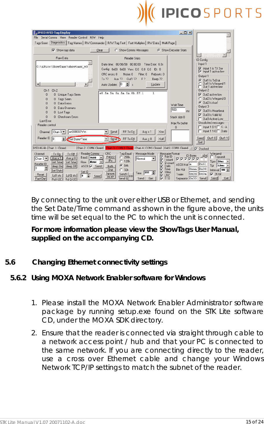      STK Lite Manual V1.07 20071102-A.doc     15 of 24   By connecting to the unit over either USB or Ethernet, and sending the Set Date/Time command as shown in the figure above, the units time will be set equal to the PC to which the unit is connected. For more information please view the ShowTags User Manual, supplied on the accompanying CD.   5.6    Changing Ethernet connectivity settings 5.6.2 Using MOXA Network Enabler software for Windows   1. Please install the MOXA Network Enabler Administrator software package by running setup.exe found on the STK Lite software CD, under the MOXA SDK directory. 2. Ensure that the reader is connected via straight through cable to a network access point / hub and that your PC is connected to the same network. If you are connecting directly to the reader, use a cross over Ethernet cable and change your Windows Network TCP/IP settings to match the subnet of the reader.  