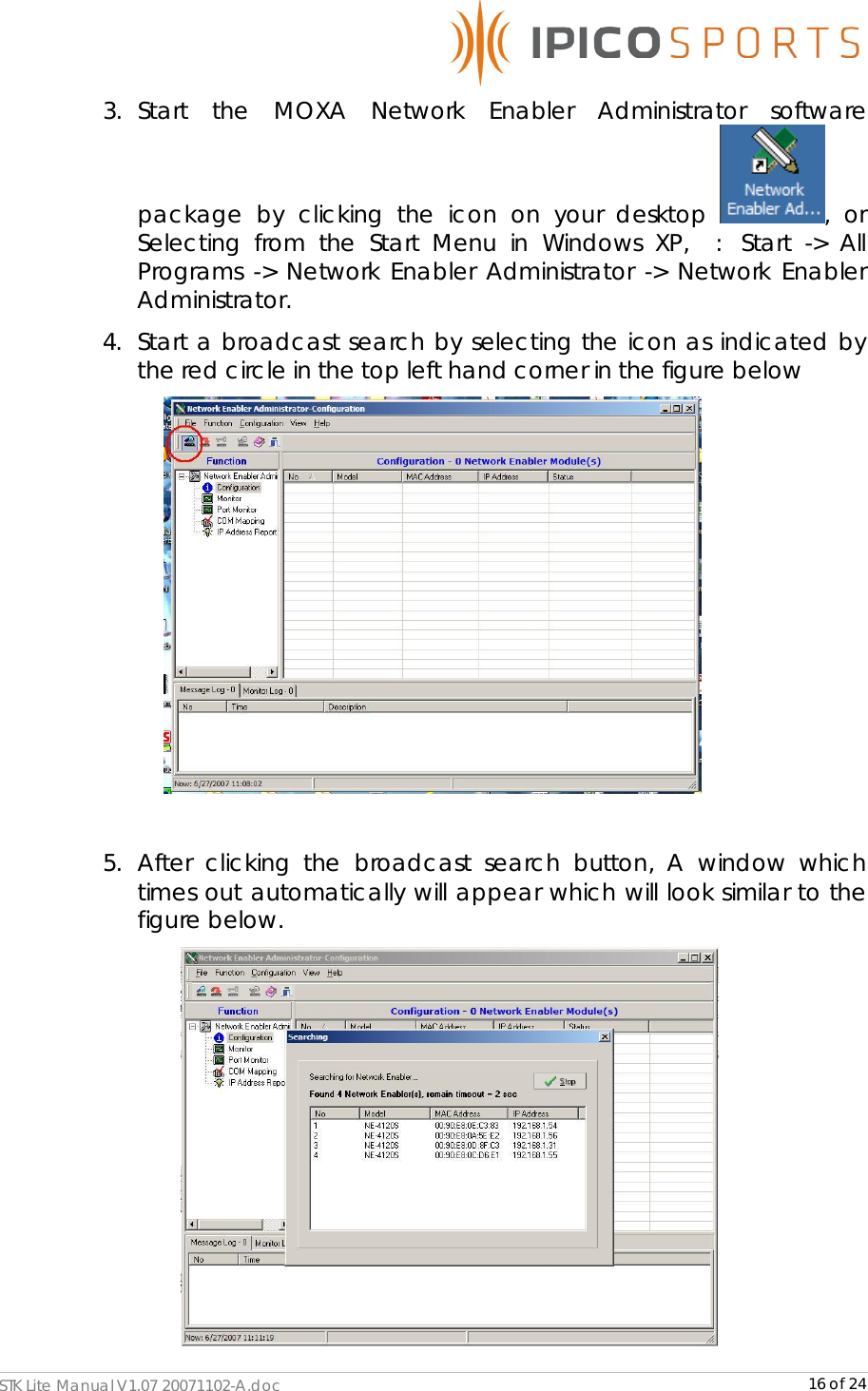      STK Lite Manual V1.07 20071102-A.doc     16 of 24 3. Start the MOXA Network Enabler Administrator software package by clicking the icon on your desktop  , or Selecting from the Start Menu in Windows XP,   :  Start -&gt; All Programs -&gt; Network Enabler Administrator -&gt; Network Enabler Administrator. 4. Start a broadcast search by selecting the icon as indicated by the red circle in the top left hand corner in the figure below   5. After clicking the broadcast search button, A window which times out automatically will appear which will look similar to the figure below.  