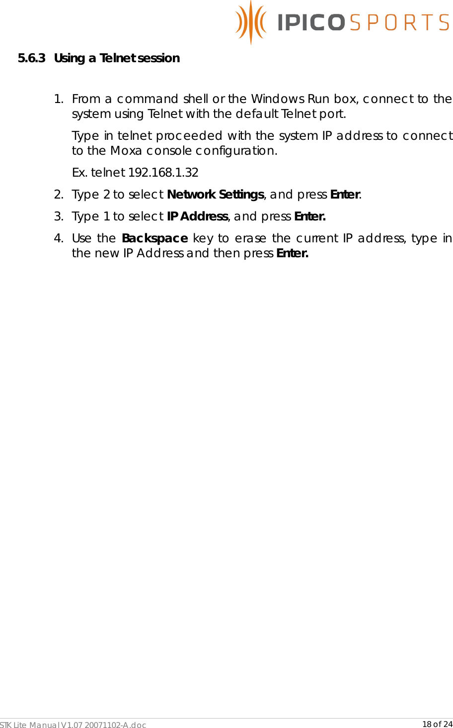      STK Lite Manual V1.07 20071102-A.doc     18 of 24 5.6.3 Using a Telnet session  1. From a command shell or the Windows Run box, connect to the system using Telnet with the default Telnet port. Type in telnet proceeded with the system IP address to connect to the Moxa console configuration. Ex. telnet 192.168.1.32 2. Type 2 to select Network Settings, and press Enter.  3. Type 1 to select IP Address, and press Enter.  4. Use the Backspace key to erase the current IP address, type in the new IP Address and then press Enter.                     