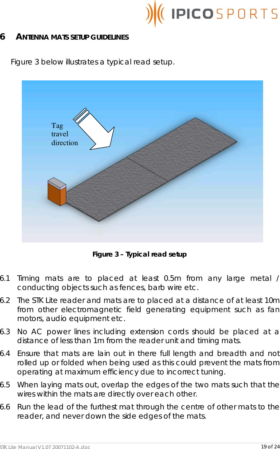      STK Lite Manual V1.07 20071102-A.doc     19 of 24 6 ANTENNA MATS SETUP GUIDELINES  Figure 3 below illustrates a typical read setup.   Figure 3 – Typical read setup  6.1  Timing mats are to placed at least 0.5m from any large metal / conducting objects such as fences, barb wire etc. 6.2  The STK Lite reader and mats are to placed at a distance of at least 10m from other electromagnetic field generating equipment such as fan motors, audio equipment etc. 6.3  No AC power lines including extension cords should be placed at a distance of less than 1m from the reader unit and timing mats. 6.4  Ensure that mats are lain out in there full length and breadth and not rolled up or folded when being used as this could prevent the mats from operating at maximum efficiency due to incorrect tuning. 6.5  When laying mats out, overlap the edges of the two mats such that the wires within the mats are directly over each other. 6.6  Run the lead of the furthest mat through the centre of other mats to the reader, and never down the side edges of the mats.  Tag travel direction 