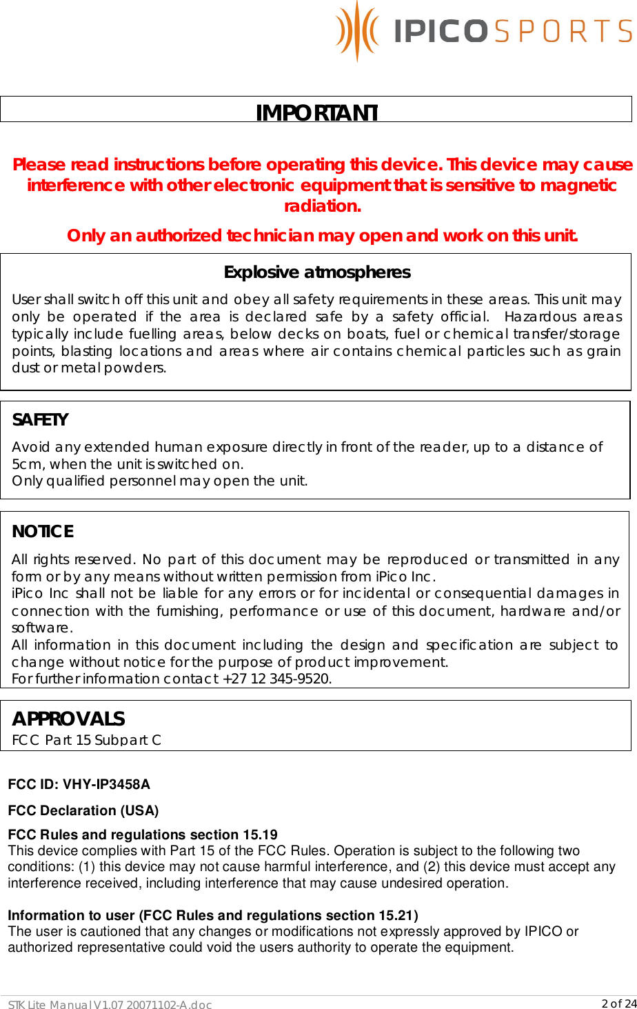      STK Lite Manual V1.07 20071102-A.doc     2 of 24  Please read instructions before operating this device. This device may cause interference with other electronic equipment that is sensitive to magnetic radiation. Only an authorized technician may open and work on this unit.            FCC ID: VHY-IP3458A FCC Declaration (USA) FCC Rules and regulations section 15.19 This device complies with Part 15 of the FCC Rules. Operation is subject to the following two conditions: (1) this device may not cause harmful interference, and (2) this device must accept any interference received, including interference that may cause undesired operation.  Information to user (FCC Rules and regulations section 15.21) The user is cautioned that any changes or modifications not expressly approved by IPICO or authorized representative could void the users authority to operate the equipment.  NOTICE All rights reserved. No part of this document may be reproduced or transmitted in any form or by any means without written permission from iPico Inc.  iPico Inc shall not be liable for any errors or for incidental or consequential damages in connection with the furnishing, performance or use of this document, hardware and/or software. All information in this document including the design and specification are subject to change without notice for the purpose of product improvement. For further information contact +27 12 345-9520. IMPORTANT Explosive atmospheres User shall switch off this unit and obey all safety requirements in these areas. This unit may only be operated if the area is declared safe by a safety official.  Hazardous areas typically include fuelling areas, below decks on boats, fuel or chemical transfer/storage points, blasting locations and areas where air contains chemical particles such as grain dust or metal powders.  SAFETY Avoid any extended human exposure directly in front of the reader, up to a distance of 5cm, when the unit is switched on. Only qualified personnel may open the unit.  APPROVALS FCC Part 15 Subpart C  