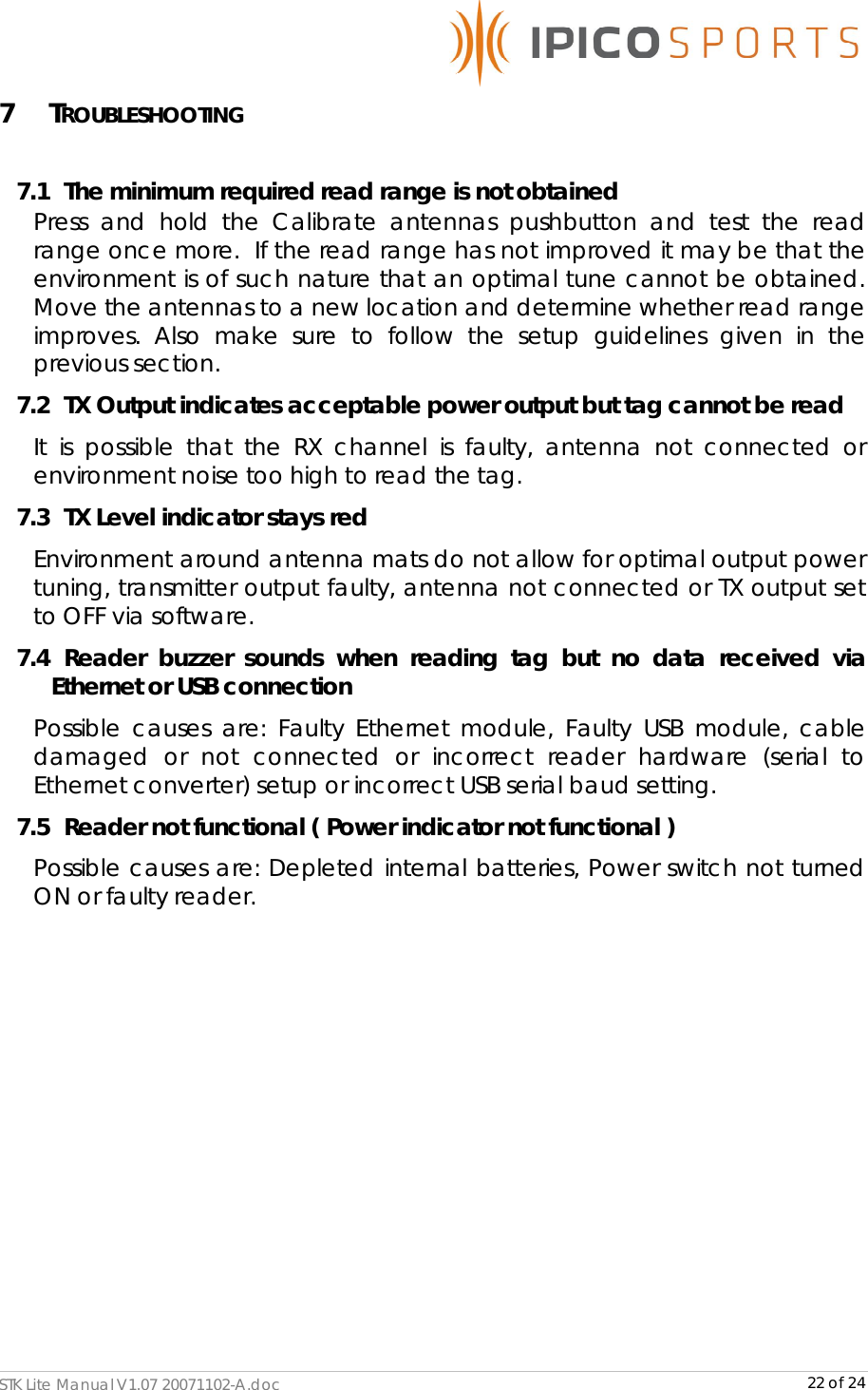      STK Lite Manual V1.07 20071102-A.doc     22 of 24 7 TROUBLESHOOTING  7.1   The minimum required read range is not obtained Press and hold the Calibrate antennas pushbutton and test the read range once more.  If the read range has not improved it may be that the environment is of such nature that an optimal tune cannot be obtained. Move the antennas to a new location and determine whether read range improves. Also make sure to follow the setup guidelines given in the previous section. 7.2   TX Output indicates acceptable power output but tag cannot be read It is possible that the RX channel is faulty, antenna not connected or environment noise too high to read the tag. 7.3   TX Level indicator stays red Environment around antenna mats do not allow for optimal output power tuning, transmitter output faulty, antenna not connected or TX output set to OFF via software. 7.4   Reader buzzer sounds when reading tag but no data received via Ethernet or USB connection Possible causes are: Faulty Ethernet module, Faulty USB module, cable damaged or not connected or incorrect reader hardware (serial to Ethernet converter) setup or incorrect USB serial baud setting. 7.5   Reader not functional ( Power indicator not functional ) Possible causes are: Depleted internal batteries, Power switch not turned ON or faulty reader.           