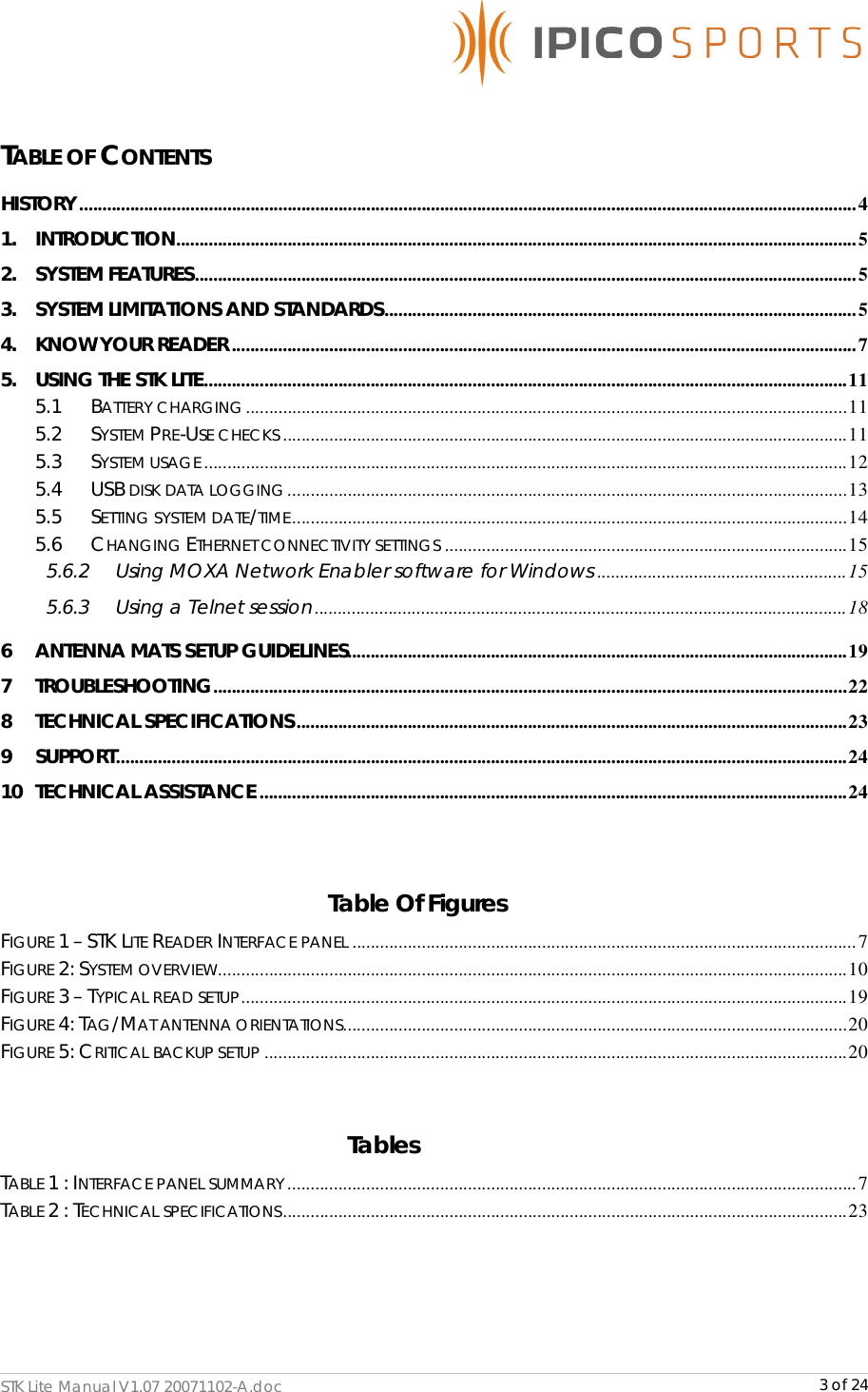      STK Lite Manual V1.07 20071102-A.doc     3 of 24  TABLE OF CONTENTS HISTORY........................................................................................................................................................................4 1. INTRODUCTION...................................................................................................................................................5 2. SYSTEM FEATURES...............................................................................................................................................5 3. SYSTEM LIMITATIONS AND STANDARDS......................................................................................................5 4. KNOW YOUR READER .......................................................................................................................................7 5. USING THE STK LITE...........................................................................................................................................11 5.1 BATTERY CHARGING..................................................................................................................................11 5.2 SYSTEM PRE-USE CHECKS ..........................................................................................................................11 5.3 SYSTEM USAGE...........................................................................................................................................12 5.4 USB DISK DATA LOGGING.........................................................................................................................13 5.5 SETTING SYSTEM DATE/TIME........................................................................................................................14 5.6 CHANGING ETHERNET CONNECTIVITY SETTINGS .......................................................................................15 5.6.2 Using MOXA Network Enabler software for Windows ......................................................15 5.6.3 Using a Telnet session...................................................................................................................18 6 ANTENNA MATS SETUP GUIDELINES............................................................................................................19 7 TROUBLESHOOTING.........................................................................................................................................22 8 TECHNICAL SPECIFICATIONS.......................................................................................................................23 9 SUPPORT..............................................................................................................................................................24 10 TECHNICAL ASSISTANCE ...............................................................................................................................24              Table Of Figures FIGURE 1 – STK LITE READER INTERFACE PANEL .............................................................................................................7 FIGURE 2: SYSTEM OVERVIEW........................................................................................................................................10 FIGURE 3 – TYPICAL READ SETUP...................................................................................................................................19 FIGURE 4: TAG/MAT ANTENNA ORIENTATIONS.............................................................................................................20 FIGURE 5: CRITICAL BACKUP SETUP ..............................................................................................................................20  Tables TABLE 1 : INTERFACE PANEL SUMMARY...........................................................................................................................7 TABLE 2 : TECHNICAL SPECIFICATIONS..........................................................................................................................23   