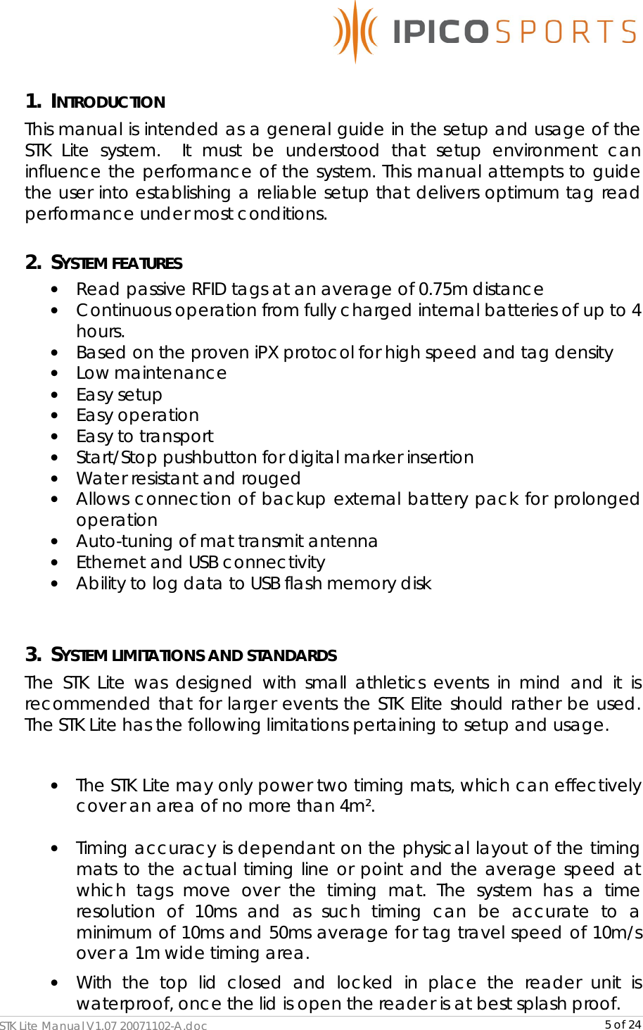      STK Lite Manual V1.07 20071102-A.doc     5 of 24 1. INTRODUCTION This manual is intended as a general guide in the setup and usage of the STK Lite system.  It must be understood that setup environment can influence the performance of the system. This manual attempts to guide the user into establishing a reliable setup that delivers optimum tag read performance under most conditions. 2. SYSTEM FEATURES • Read passive RFID tags at an average of 0.75m distance • Continuous operation from fully charged internal batteries of up to 4 hours. • Based on the proven iPX protocol for high speed and tag density • Low maintenance • Easy setup • Easy operation • Easy to transport • Start/Stop pushbutton for digital marker insertion • Water resistant and rouged • Allows connection of backup external battery pack for prolonged operation • Auto-tuning of mat transmit antenna • Ethernet and USB connectivity • Ability to log data to USB flash memory disk  3. SYSTEM LIMITATIONS AND STANDARDS The STK Lite was designed with small athletics events in mind and it is recommended that for larger events the STK Elite should rather be used.  The STK Lite has the following limitations pertaining to setup and usage.  • The STK Lite may only power two timing mats, which can effectively cover an area of no more than 4m².  • Timing accuracy is dependant on the physical layout of the timing mats to the actual timing line or point and the average speed at which tags move over the timing mat. The system has a time resolution of 10ms and as such timing can be accurate to a minimum of 10ms and 50ms average for tag travel speed of 10m/s over a 1m wide timing area. • With the top lid closed and locked in place the reader unit is waterproof, once the lid is open the reader is at best splash proof. 