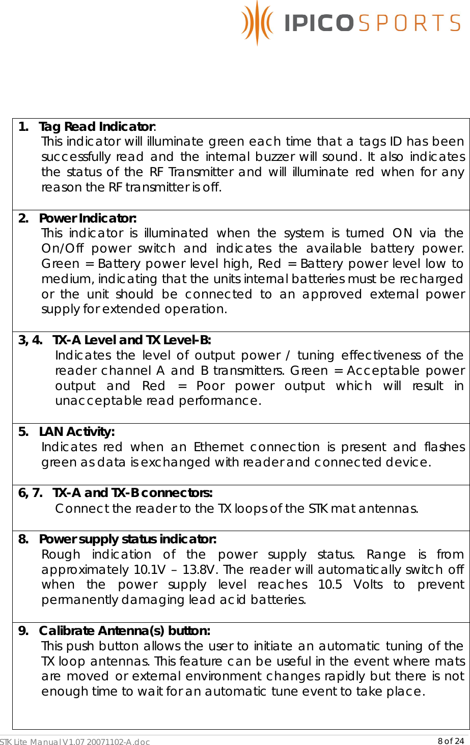      STK Lite Manual V1.07 20071102-A.doc     8 of 24    1.   Tag Read Indicator:  This indicator will illuminate green each time that a tags ID has been successfully read and the internal buzzer will sound. It also indicates the status of the RF Transmitter and will illuminate red when for any reason the RF transmitter is off.  2.   Power Indicator:  This indicator is illuminated when the system is turned ON via the On/Off power switch and indicates the available battery power. Green = Battery power level high, Red = Battery power level low to medium, indicating that the units internal batteries must be recharged or the unit should be connected to an approved external power supply for extended operation.  3, 4.   TX-A Level and TX Level-B:  Indicates the level of output power / tuning effectiveness of the reader channel A and B transmitters. Green = Acceptable power output and Red = Poor power output which will result in unacceptable read performance.  5.   LAN Activity:  Indicates red when an Ethernet connection is present and flashes green as data is exchanged with reader and connected device.  6, 7.   TX-A and TX-B connectors:  Connect the reader to the TX loops of the STK mat antennas.  8.   Power supply status indicator:  Rough indication of the power supply status. Range is from approximately 10.1V – 13.8V. The reader will automatically switch off when the power supply level reaches 10.5 Volts to prevent permanently damaging lead acid batteries.   9.   Calibrate Antenna(s) button:  This push button allows the user to initiate an automatic tuning of the TX loop antennas. This feature can be useful in the event where mats are moved or external environment changes rapidly but there is not enough time to wait for an automatic tune event to take place.   