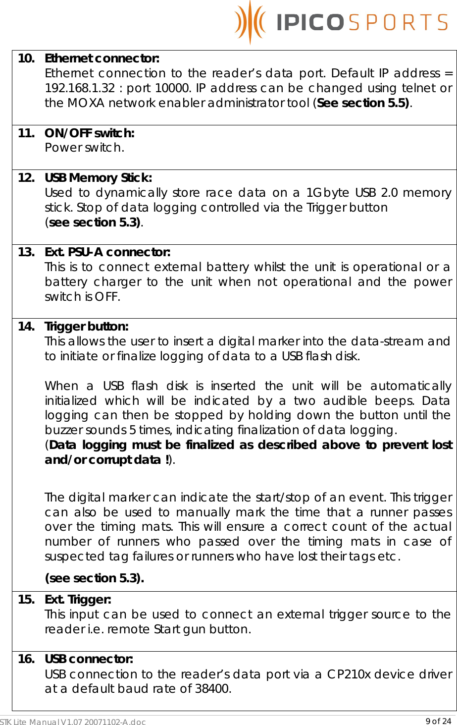      STK Lite Manual V1.07 20071102-A.doc     9 of 24 10.   Ethernet connector:  Ethernet connection to the reader’s data port. Default IP address = 192.168.1.32 : port 10000. IP address can be changed using telnet or the MOXA network enabler administrator tool (See section 5.5).  11.   ON/OFF switch:  Power switch.  12.   USB Memory Stick: Used to dynamically store race data on a 1Gbyte USB 2.0 memory stick. Stop of data logging controlled via the Trigger button  (see section 5.3).   13.   Ext. PSU-A connector:  This is to connect external battery whilst the unit is operational or a battery charger to the unit when not operational and the power switch is OFF.   14.   Trigger button:  This allows the user to insert a digital marker into the data-stream and to initiate or finalize logging of data to a USB flash disk.  When a USB flash disk is inserted the unit will be automatically initialized which will be indicated by a two audible beeps. Data logging can then be stopped by holding down the button until the buzzer sounds 5 times, indicating finalization of data logging.  (Data logging must be finalized as described above to prevent lost and/or corrupt data !).  The digital marker can indicate the start/stop of an event. This trigger can also be used to manually mark the time that a runner passes over the timing mats. This will ensure a correct count of the actual number of runners who passed over the timing mats in case of suspected tag failures or runners who have lost their tags etc.  (see section 5.3). 15.   Ext. Trigger:  This input can be used to connect an external trigger source to the reader i.e. remote Start gun button.   16.   USB connector:  USB connection to the reader’s data port via a CP210x device driver at a default baud rate of 38400.  