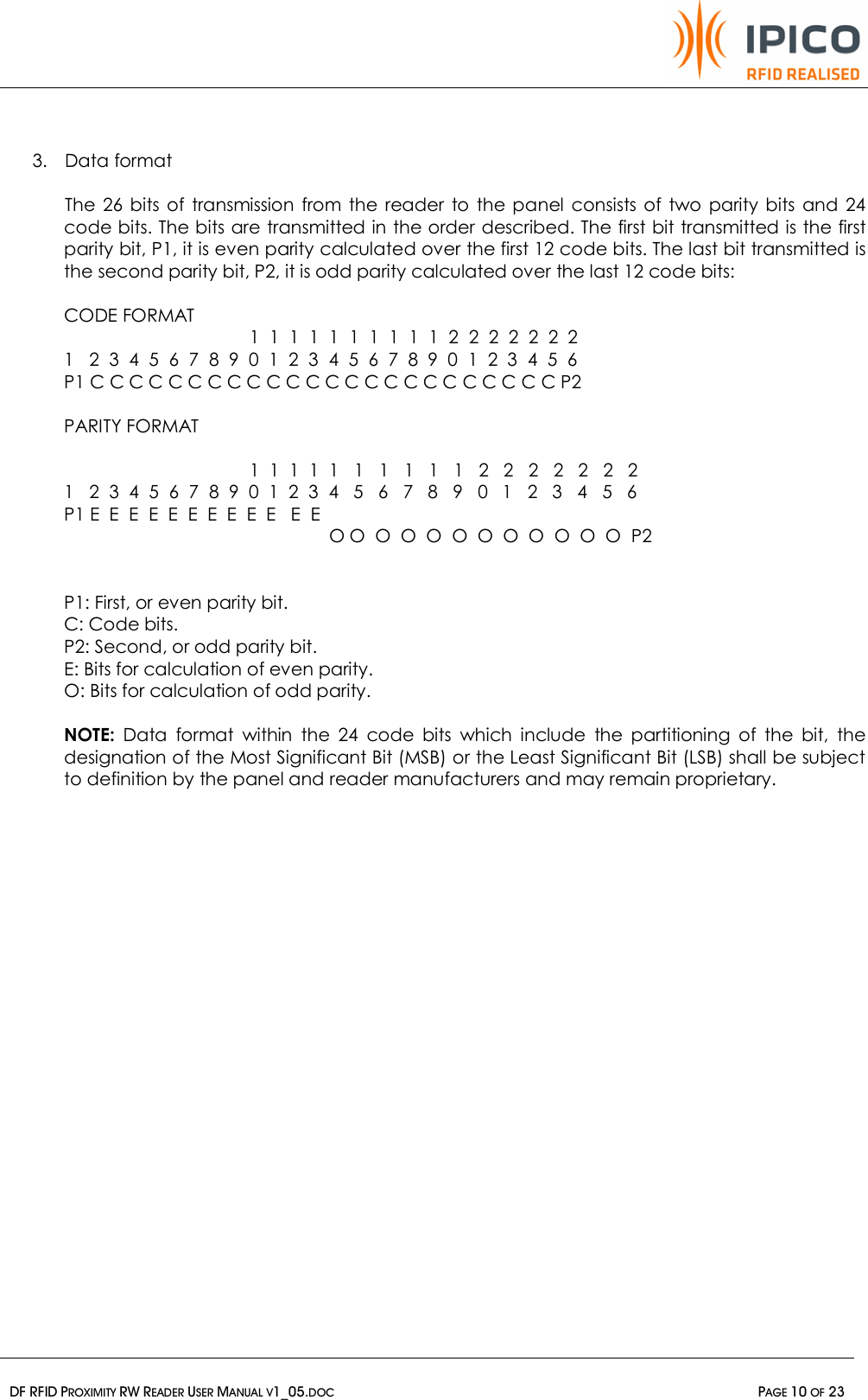   DF RFID PROXIMITY RW READER USER MANUAL V1_05.DOC  PAGE 10 OF 23   3. Data format  The 26 bits of transmission from the reader to the panel consists of two parity bits and 24 code bits. The bits are transmitted in the order described. The first bit transmitted is the first parity bit, P1, it is even parity calculated over the first 12 code bits. The last bit transmitted is the second parity bit, P2, it is odd parity calculated over the last 12 code bits:  CODE FORMAT                           1  1  1  1  1  1  1  1  1  1  2  2  2  2  2  2  2 1   2  3  4  5  6  7  8  9  0  1  2  3  4  5  6  7  8  9  0  1  2  3  4  5  6 P1 C C C C C C C C C C C C C C C C C C C C C C C C P2  PARITY FORMAT                            1  1  1  1  1   1   1   1   1   1   2   2   2   2   2   2   2 1   2  3  4  5  6  7  8  9  0  1  2  3  4   5   6   7   8   9   0   1   2   3   4   5   6 P1 E  E  E  E  E  E  E  E  E  E   E  E            O O  O  O  O  O  O  O  O  O  O  O  P2   P1: First, or even parity bit. C: Code bits. P2: Second, or odd parity bit. E: Bits for calculation of even parity. O: Bits for calculation of odd parity.  NOTE: Data format within the 24 code bits which include the partitioning of the bit, the designation of the Most Significant Bit (MSB) or the Least Significant Bit (LSB) shall be subject to definition by the panel and reader manufacturers and may remain proprietary.    