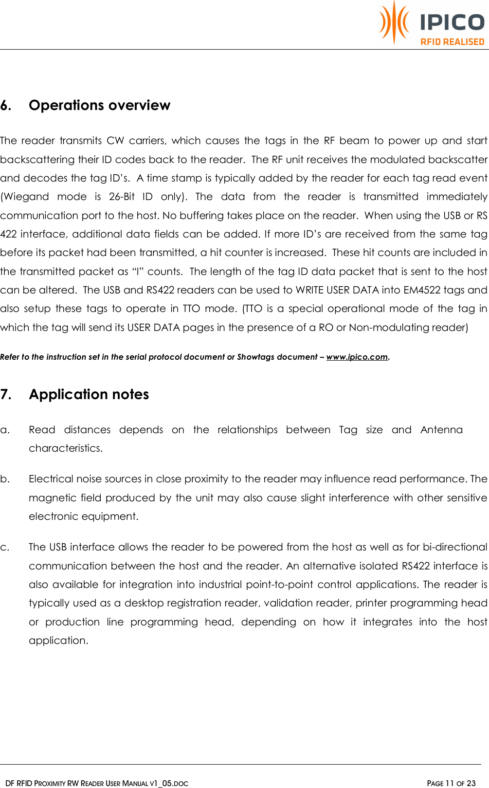   DF RFID PROXIMITY RW READER USER MANUAL V1_05.DOC  PAGE 11 OF 23   6. Operations overview The reader transmits CW carriers, which causes the tags in the RF beam to power up and start backscattering their ID codes back to the reader.  The RF unit receives the modulated backscatter and decodes the tag ID’s.  A time stamp is typically added by the reader for each tag read event (Wiegand mode is 26-Bit ID only). The data from the reader is transmitted immediately communication port to the host. No buffering takes place on the reader.  When using the USB or RS 422 interface, additional data fields can be added. If more ID’s are received from the same tag before its packet had been transmitted, a hit counter is increased.  These hit counts are included in the transmitted packet as “I” counts.  The length of the tag ID data packet that is sent to the host can be altered.  The USB and RS422 readers can be used to WRITE USER DATA into EM4522 tags and also setup these tags to operate in TTO mode. (TTO is a special operational mode of the tag in which the tag will send its USER DATA pages in the presence of a RO or Non-modulating reader)  Refer to the instruction set in the serial protocol document or Showtags document – www.ipico.com.    7. Application notes a. Read distances depends on the relationships between Tag size and Antenna characteristics.  b. Electrical noise sources in close proximity to the reader may influence read performance. The magnetic field produced by the unit may also cause slight interference with other sensitive electronic equipment.  c. The USB interface allows the reader to be powered from the host as well as for bi-directional communication between the host and the reader. An alternative isolated RS422 interface is also available for integration into industrial point-to-point control applications. The reader is typically used as a desktop registration reader, validation reader, printer programming head or production line programming head, depending on how it integrates into the host application.     